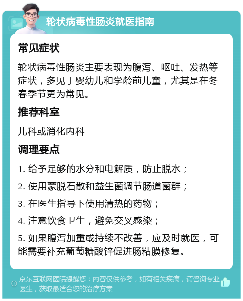 轮状病毒性肠炎就医指南 常见症状 轮状病毒性肠炎主要表现为腹泻、呕吐、发热等症状，多见于婴幼儿和学龄前儿童，尤其是在冬春季节更为常见。 推荐科室 儿科或消化内科 调理要点 1. 给予足够的水分和电解质，防止脱水； 2. 使用蒙脱石散和益生菌调节肠道菌群； 3. 在医生指导下使用清热的药物； 4. 注意饮食卫生，避免交叉感染； 5. 如果腹泻加重或持续不改善，应及时就医，可能需要补充葡萄糖酸锌促进肠粘膜修复。