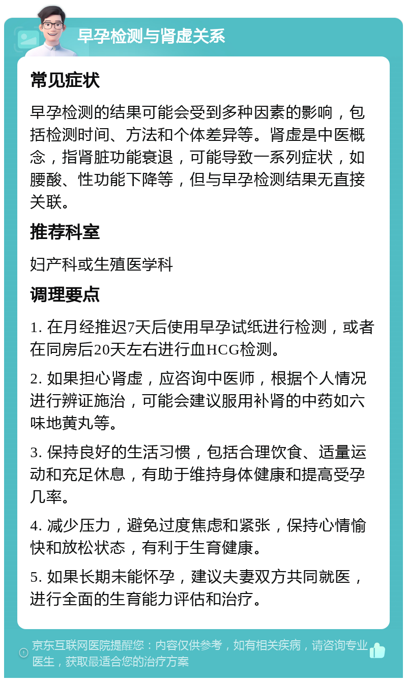 早孕检测与肾虚关系 常见症状 早孕检测的结果可能会受到多种因素的影响，包括检测时间、方法和个体差异等。肾虚是中医概念，指肾脏功能衰退，可能导致一系列症状，如腰酸、性功能下降等，但与早孕检测结果无直接关联。 推荐科室 妇产科或生殖医学科 调理要点 1. 在月经推迟7天后使用早孕试纸进行检测，或者在同房后20天左右进行血HCG检测。 2. 如果担心肾虚，应咨询中医师，根据个人情况进行辨证施治，可能会建议服用补肾的中药如六味地黄丸等。 3. 保持良好的生活习惯，包括合理饮食、适量运动和充足休息，有助于维持身体健康和提高受孕几率。 4. 减少压力，避免过度焦虑和紧张，保持心情愉快和放松状态，有利于生育健康。 5. 如果长期未能怀孕，建议夫妻双方共同就医，进行全面的生育能力评估和治疗。