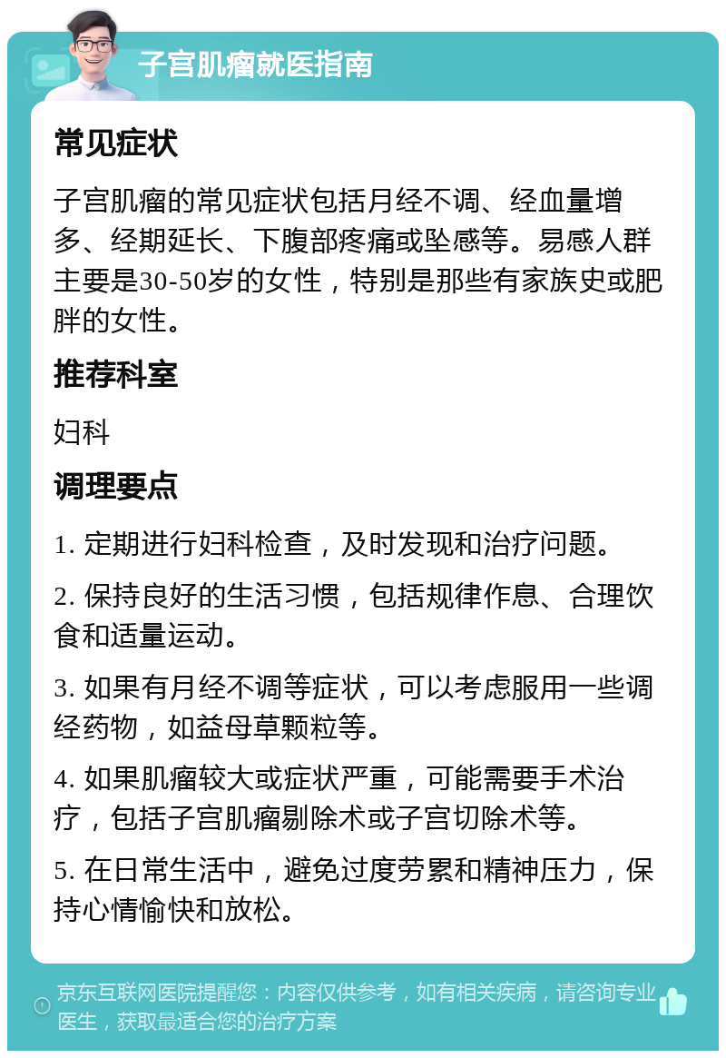 子宫肌瘤就医指南 常见症状 子宫肌瘤的常见症状包括月经不调、经血量增多、经期延长、下腹部疼痛或坠感等。易感人群主要是30-50岁的女性，特别是那些有家族史或肥胖的女性。 推荐科室 妇科 调理要点 1. 定期进行妇科检查，及时发现和治疗问题。 2. 保持良好的生活习惯，包括规律作息、合理饮食和适量运动。 3. 如果有月经不调等症状，可以考虑服用一些调经药物，如益母草颗粒等。 4. 如果肌瘤较大或症状严重，可能需要手术治疗，包括子宫肌瘤剔除术或子宫切除术等。 5. 在日常生活中，避免过度劳累和精神压力，保持心情愉快和放松。