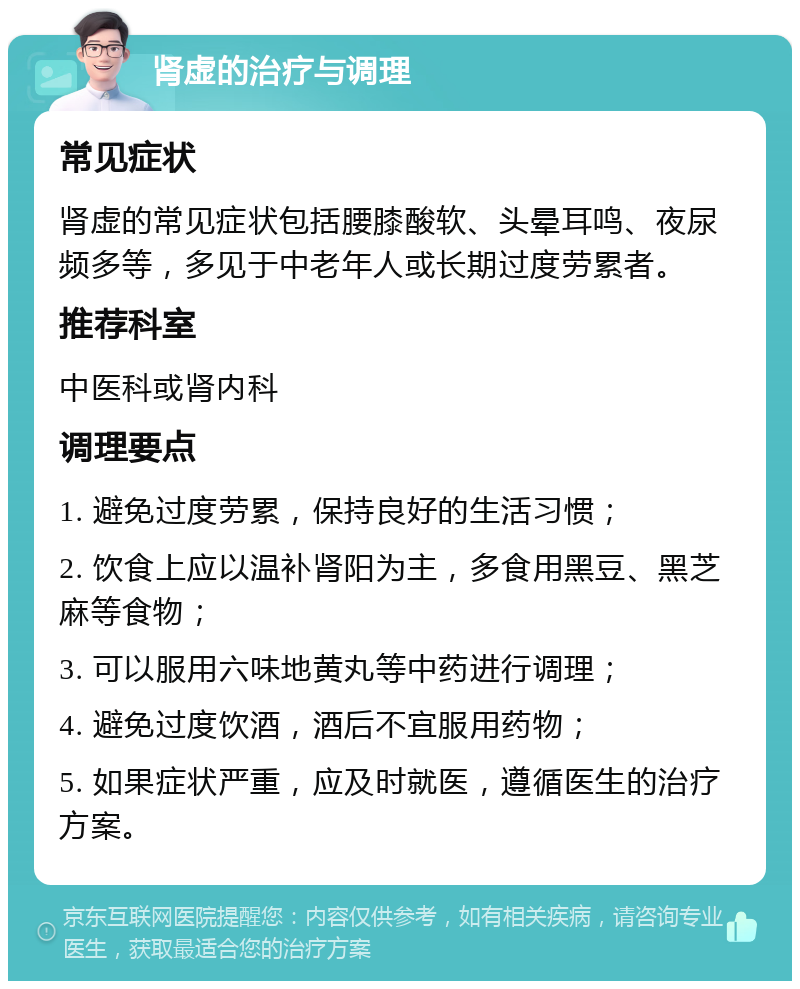 肾虚的治疗与调理 常见症状 肾虚的常见症状包括腰膝酸软、头晕耳鸣、夜尿频多等，多见于中老年人或长期过度劳累者。 推荐科室 中医科或肾内科 调理要点 1. 避免过度劳累，保持良好的生活习惯； 2. 饮食上应以温补肾阳为主，多食用黑豆、黑芝麻等食物； 3. 可以服用六味地黄丸等中药进行调理； 4. 避免过度饮酒，酒后不宜服用药物； 5. 如果症状严重，应及时就医，遵循医生的治疗方案。