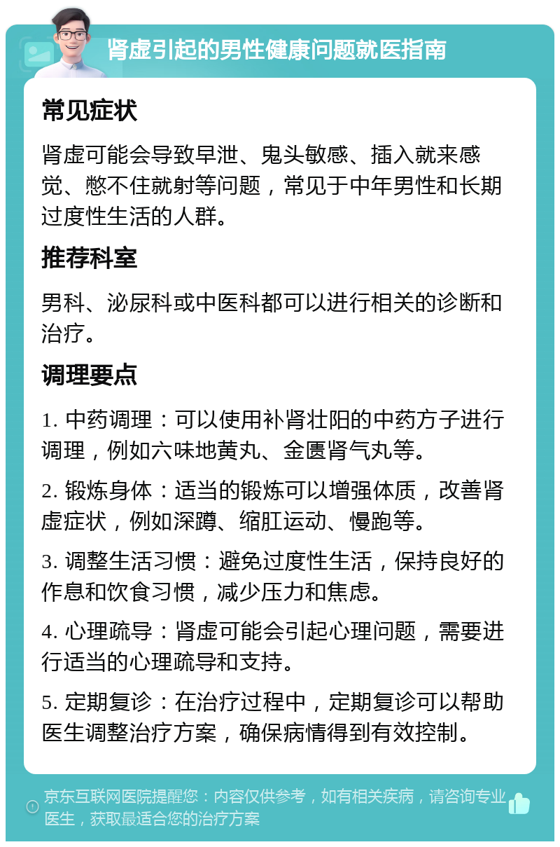 肾虚引起的男性健康问题就医指南 常见症状 肾虚可能会导致早泄、鬼头敏感、插入就来感觉、憋不住就射等问题，常见于中年男性和长期过度性生活的人群。 推荐科室 男科、泌尿科或中医科都可以进行相关的诊断和治疗。 调理要点 1. 中药调理：可以使用补肾壮阳的中药方子进行调理，例如六味地黄丸、金匮肾气丸等。 2. 锻炼身体：适当的锻炼可以增强体质，改善肾虚症状，例如深蹲、缩肛运动、慢跑等。 3. 调整生活习惯：避免过度性生活，保持良好的作息和饮食习惯，减少压力和焦虑。 4. 心理疏导：肾虚可能会引起心理问题，需要进行适当的心理疏导和支持。 5. 定期复诊：在治疗过程中，定期复诊可以帮助医生调整治疗方案，确保病情得到有效控制。