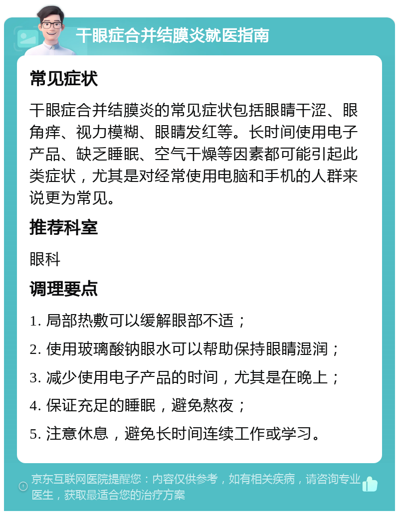 干眼症合并结膜炎就医指南 常见症状 干眼症合并结膜炎的常见症状包括眼睛干涩、眼角痒、视力模糊、眼睛发红等。长时间使用电子产品、缺乏睡眠、空气干燥等因素都可能引起此类症状，尤其是对经常使用电脑和手机的人群来说更为常见。 推荐科室 眼科 调理要点 1. 局部热敷可以缓解眼部不适； 2. 使用玻璃酸钠眼水可以帮助保持眼睛湿润； 3. 减少使用电子产品的时间，尤其是在晚上； 4. 保证充足的睡眠，避免熬夜； 5. 注意休息，避免长时间连续工作或学习。