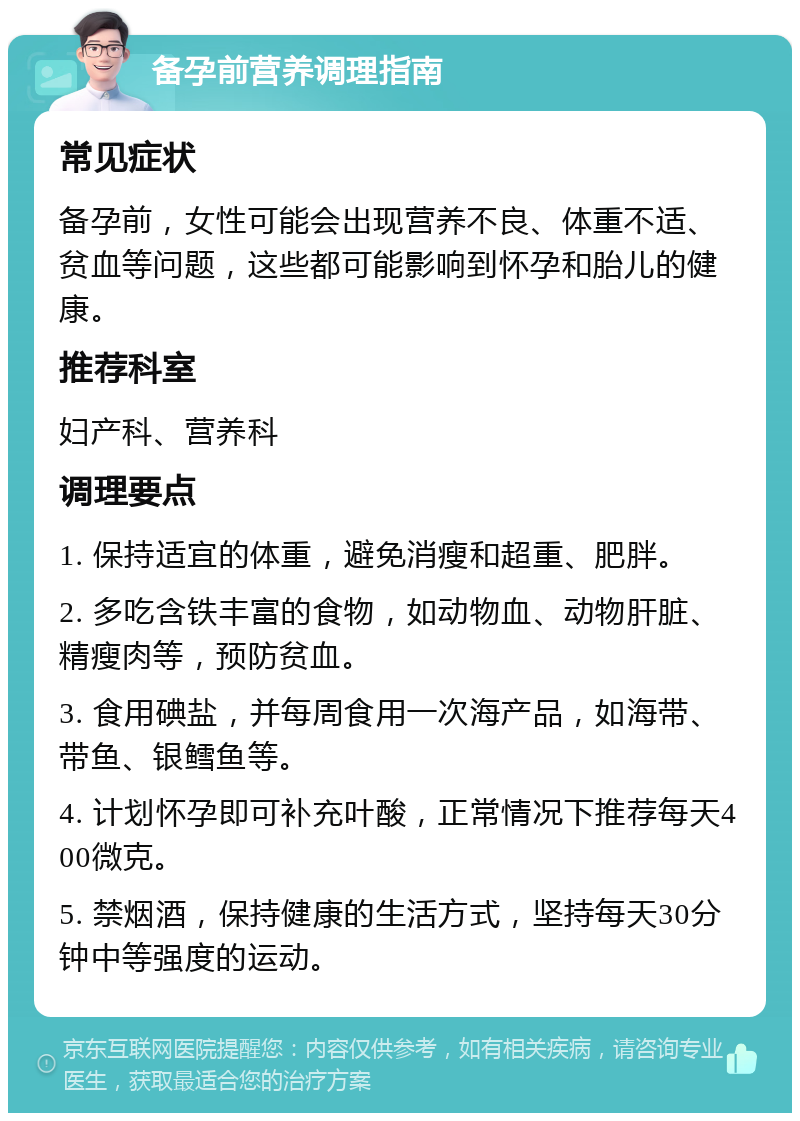 备孕前营养调理指南 常见症状 备孕前，女性可能会出现营养不良、体重不适、贫血等问题，这些都可能影响到怀孕和胎儿的健康。 推荐科室 妇产科、营养科 调理要点 1. 保持适宜的体重，避免消瘦和超重、肥胖。 2. 多吃含铁丰富的食物，如动物血、动物肝脏、精瘦肉等，预防贫血。 3. 食用碘盐，并每周食用一次海产品，如海带、带鱼、银鳕鱼等。 4. 计划怀孕即可补充叶酸，正常情况下推荐每天400微克。 5. 禁烟酒，保持健康的生活方式，坚持每天30分钟中等强度的运动。