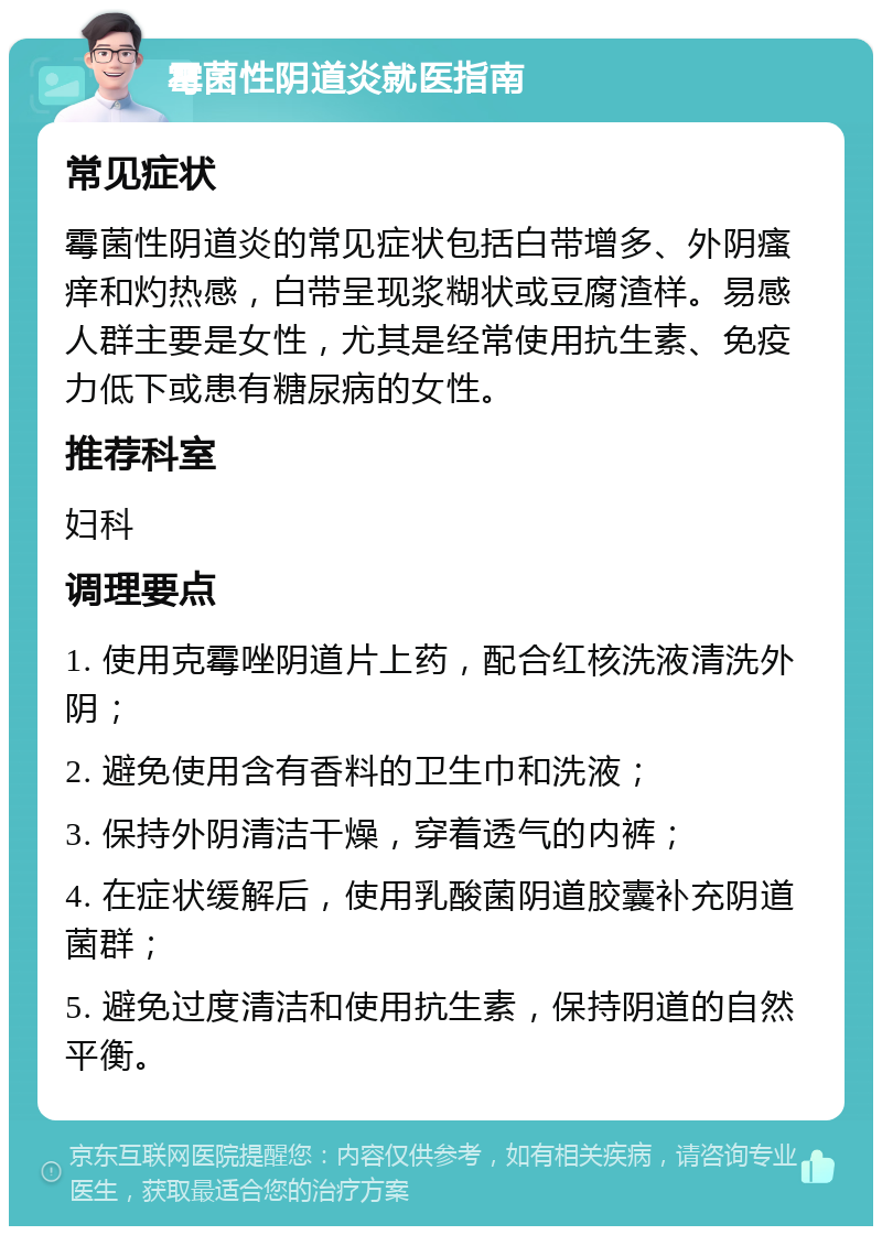 霉菌性阴道炎就医指南 常见症状 霉菌性阴道炎的常见症状包括白带增多、外阴瘙痒和灼热感，白带呈现浆糊状或豆腐渣样。易感人群主要是女性，尤其是经常使用抗生素、免疫力低下或患有糖尿病的女性。 推荐科室 妇科 调理要点 1. 使用克霉唑阴道片上药，配合红核洗液清洗外阴； 2. 避免使用含有香料的卫生巾和洗液； 3. 保持外阴清洁干燥，穿着透气的内裤； 4. 在症状缓解后，使用乳酸菌阴道胶囊补充阴道菌群； 5. 避免过度清洁和使用抗生素，保持阴道的自然平衡。