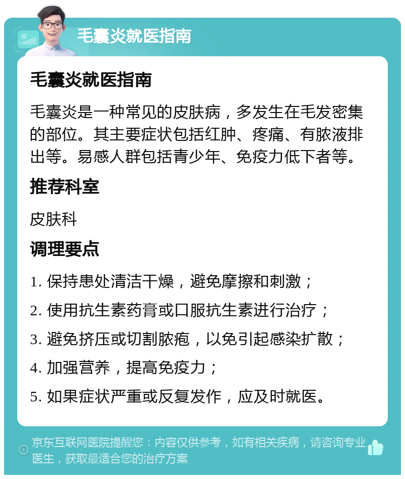 毛囊炎就医指南 毛囊炎就医指南 毛囊炎是一种常见的皮肤病，多发生在毛发密集的部位。其主要症状包括红肿、疼痛、有脓液排出等。易感人群包括青少年、免疫力低下者等。 推荐科室 皮肤科 调理要点 1. 保持患处清洁干燥，避免摩擦和刺激； 2. 使用抗生素药膏或口服抗生素进行治疗； 3. 避免挤压或切割脓疱，以免引起感染扩散； 4. 加强营养，提高免疫力； 5. 如果症状严重或反复发作，应及时就医。