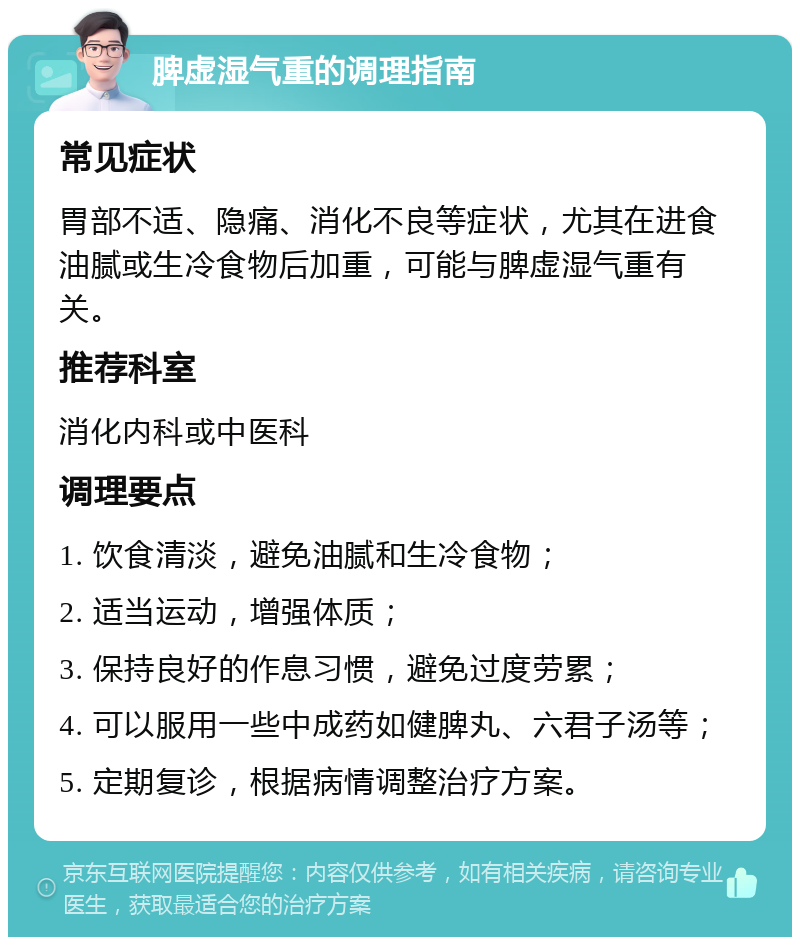 脾虚湿气重的调理指南 常见症状 胃部不适、隐痛、消化不良等症状，尤其在进食油腻或生冷食物后加重，可能与脾虚湿气重有关。 推荐科室 消化内科或中医科 调理要点 1. 饮食清淡，避免油腻和生冷食物； 2. 适当运动，增强体质； 3. 保持良好的作息习惯，避免过度劳累； 4. 可以服用一些中成药如健脾丸、六君子汤等； 5. 定期复诊，根据病情调整治疗方案。