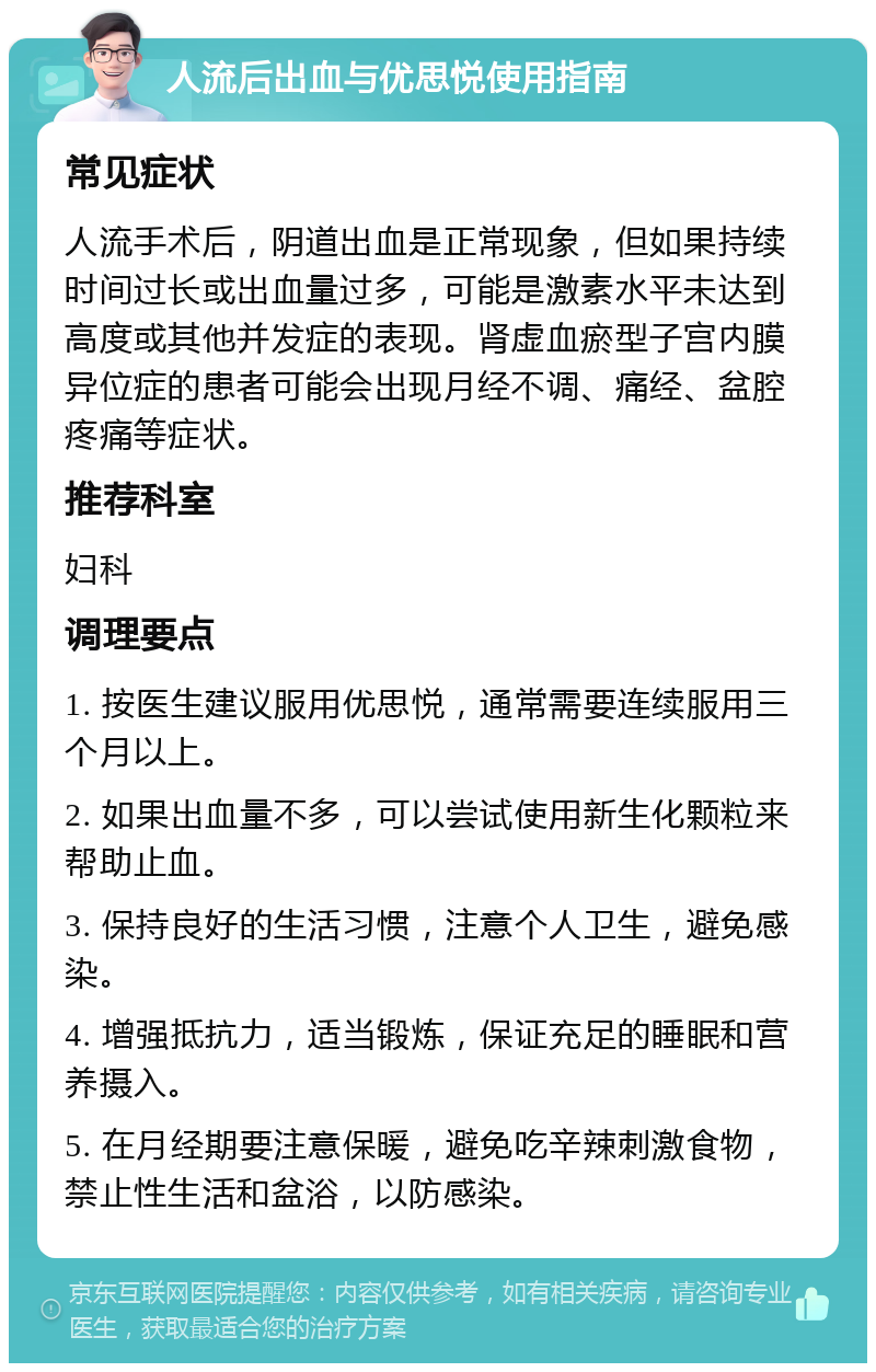 人流后出血与优思悦使用指南 常见症状 人流手术后，阴道出血是正常现象，但如果持续时间过长或出血量过多，可能是激素水平未达到高度或其他并发症的表现。肾虚血瘀型子宫内膜异位症的患者可能会出现月经不调、痛经、盆腔疼痛等症状。 推荐科室 妇科 调理要点 1. 按医生建议服用优思悦，通常需要连续服用三个月以上。 2. 如果出血量不多，可以尝试使用新生化颗粒来帮助止血。 3. 保持良好的生活习惯，注意个人卫生，避免感染。 4. 增强抵抗力，适当锻炼，保证充足的睡眠和营养摄入。 5. 在月经期要注意保暖，避免吃辛辣刺激食物，禁止性生活和盆浴，以防感染。