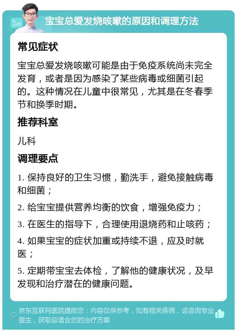 宝宝总爱发烧咳嗽的原因和调理方法 常见症状 宝宝总爱发烧咳嗽可能是由于免疫系统尚未完全发育，或者是因为感染了某些病毒或细菌引起的。这种情况在儿童中很常见，尤其是在冬春季节和换季时期。 推荐科室 儿科 调理要点 1. 保持良好的卫生习惯，勤洗手，避免接触病毒和细菌； 2. 给宝宝提供营养均衡的饮食，增强免疫力； 3. 在医生的指导下，合理使用退烧药和止咳药； 4. 如果宝宝的症状加重或持续不退，应及时就医； 5. 定期带宝宝去体检，了解他的健康状况，及早发现和治疗潜在的健康问题。