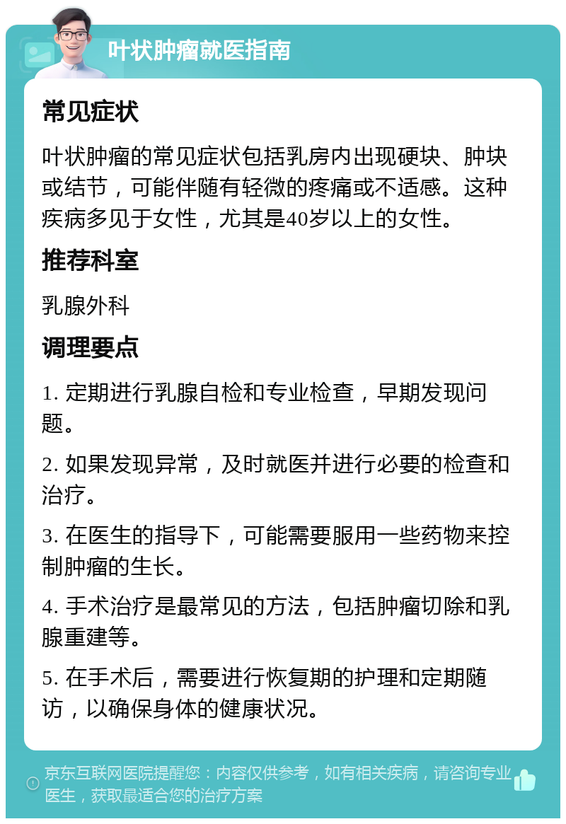 叶状肿瘤就医指南 常见症状 叶状肿瘤的常见症状包括乳房内出现硬块、肿块或结节，可能伴随有轻微的疼痛或不适感。这种疾病多见于女性，尤其是40岁以上的女性。 推荐科室 乳腺外科 调理要点 1. 定期进行乳腺自检和专业检查，早期发现问题。 2. 如果发现异常，及时就医并进行必要的检查和治疗。 3. 在医生的指导下，可能需要服用一些药物来控制肿瘤的生长。 4. 手术治疗是最常见的方法，包括肿瘤切除和乳腺重建等。 5. 在手术后，需要进行恢复期的护理和定期随访，以确保身体的健康状况。