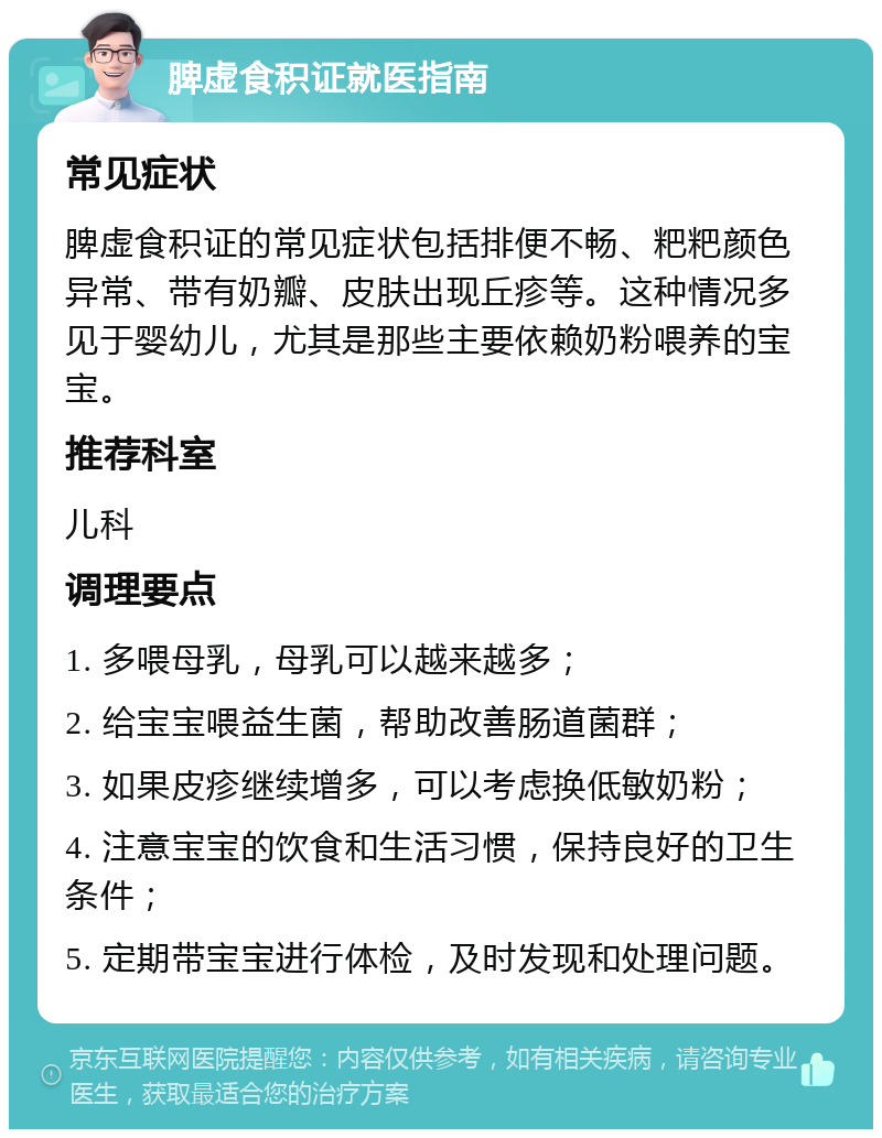 脾虚食积证就医指南 常见症状 脾虚食积证的常见症状包括排便不畅、粑粑颜色异常、带有奶瓣、皮肤出现丘疹等。这种情况多见于婴幼儿，尤其是那些主要依赖奶粉喂养的宝宝。 推荐科室 儿科 调理要点 1. 多喂母乳，母乳可以越来越多； 2. 给宝宝喂益生菌，帮助改善肠道菌群； 3. 如果皮疹继续增多，可以考虑换低敏奶粉； 4. 注意宝宝的饮食和生活习惯，保持良好的卫生条件； 5. 定期带宝宝进行体检，及时发现和处理问题。