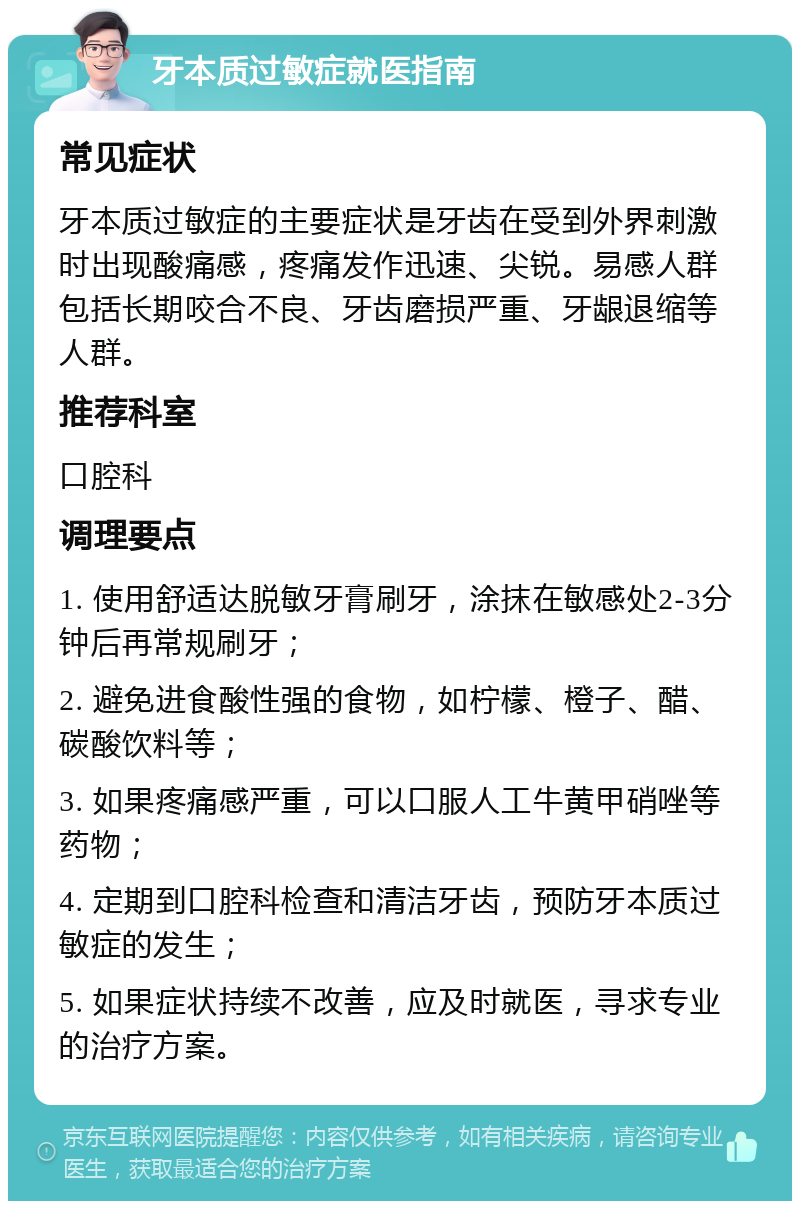 牙本质过敏症就医指南 常见症状 牙本质过敏症的主要症状是牙齿在受到外界刺激时出现酸痛感，疼痛发作迅速、尖锐。易感人群包括长期咬合不良、牙齿磨损严重、牙龈退缩等人群。 推荐科室 口腔科 调理要点 1. 使用舒适达脱敏牙膏刷牙，涂抹在敏感处2-3分钟后再常规刷牙； 2. 避免进食酸性强的食物，如柠檬、橙子、醋、碳酸饮料等； 3. 如果疼痛感严重，可以口服人工牛黄甲硝唑等药物； 4. 定期到口腔科检查和清洁牙齿，预防牙本质过敏症的发生； 5. 如果症状持续不改善，应及时就医，寻求专业的治疗方案。