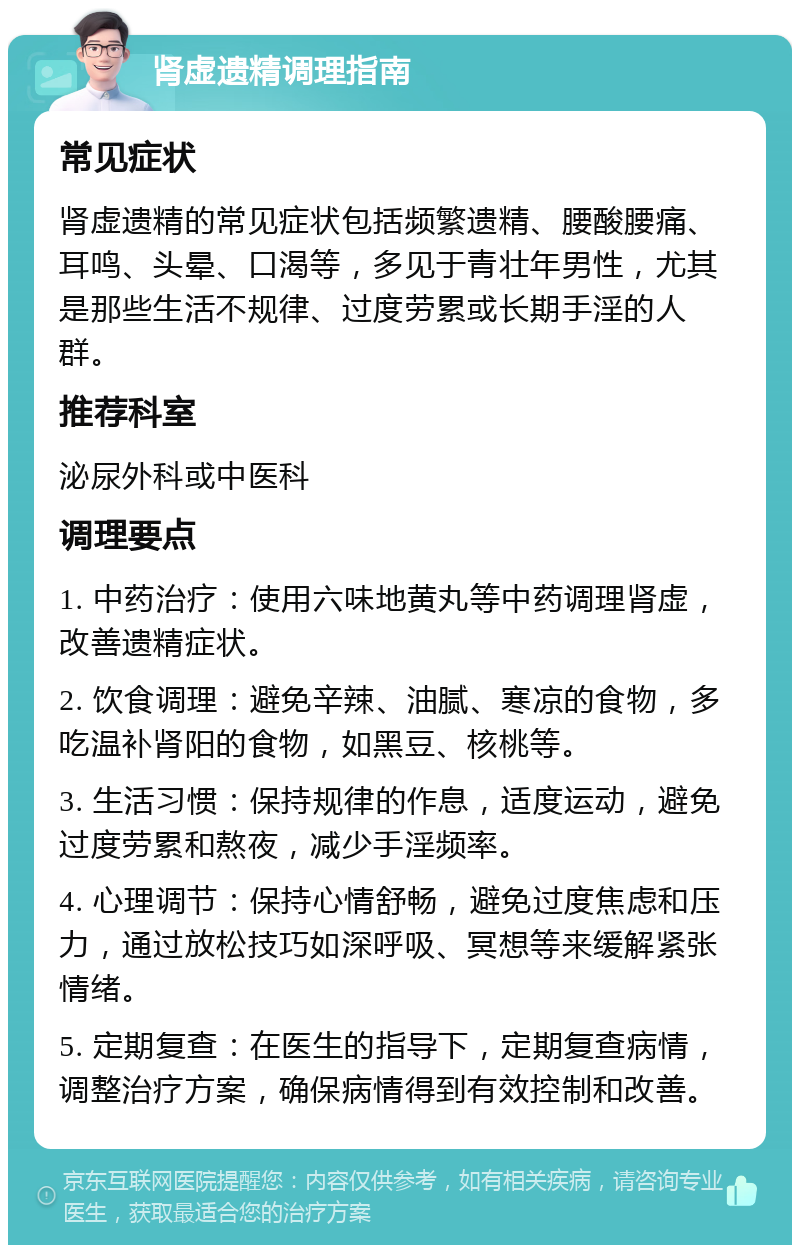 肾虚遗精调理指南 常见症状 肾虚遗精的常见症状包括频繁遗精、腰酸腰痛、耳鸣、头晕、口渴等，多见于青壮年男性，尤其是那些生活不规律、过度劳累或长期手淫的人群。 推荐科室 泌尿外科或中医科 调理要点 1. 中药治疗：使用六味地黄丸等中药调理肾虚，改善遗精症状。 2. 饮食调理：避免辛辣、油腻、寒凉的食物，多吃温补肾阳的食物，如黑豆、核桃等。 3. 生活习惯：保持规律的作息，适度运动，避免过度劳累和熬夜，减少手淫频率。 4. 心理调节：保持心情舒畅，避免过度焦虑和压力，通过放松技巧如深呼吸、冥想等来缓解紧张情绪。 5. 定期复查：在医生的指导下，定期复查病情，调整治疗方案，确保病情得到有效控制和改善。