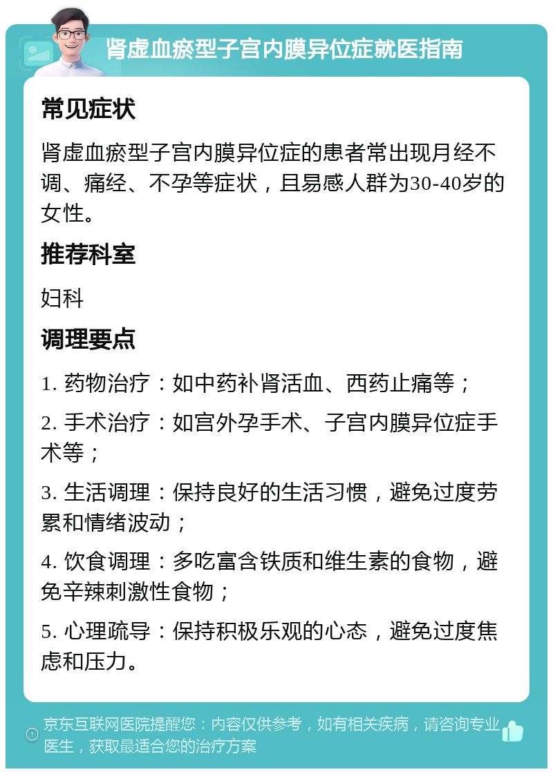 肾虚血瘀型子宫内膜异位症就医指南 常见症状 肾虚血瘀型子宫内膜异位症的患者常出现月经不调、痛经、不孕等症状，且易感人群为30-40岁的女性。 推荐科室 妇科 调理要点 1. 药物治疗：如中药补肾活血、西药止痛等； 2. 手术治疗：如宫外孕手术、子宫内膜异位症手术等； 3. 生活调理：保持良好的生活习惯，避免过度劳累和情绪波动； 4. 饮食调理：多吃富含铁质和维生素的食物，避免辛辣刺激性食物； 5. 心理疏导：保持积极乐观的心态，避免过度焦虑和压力。