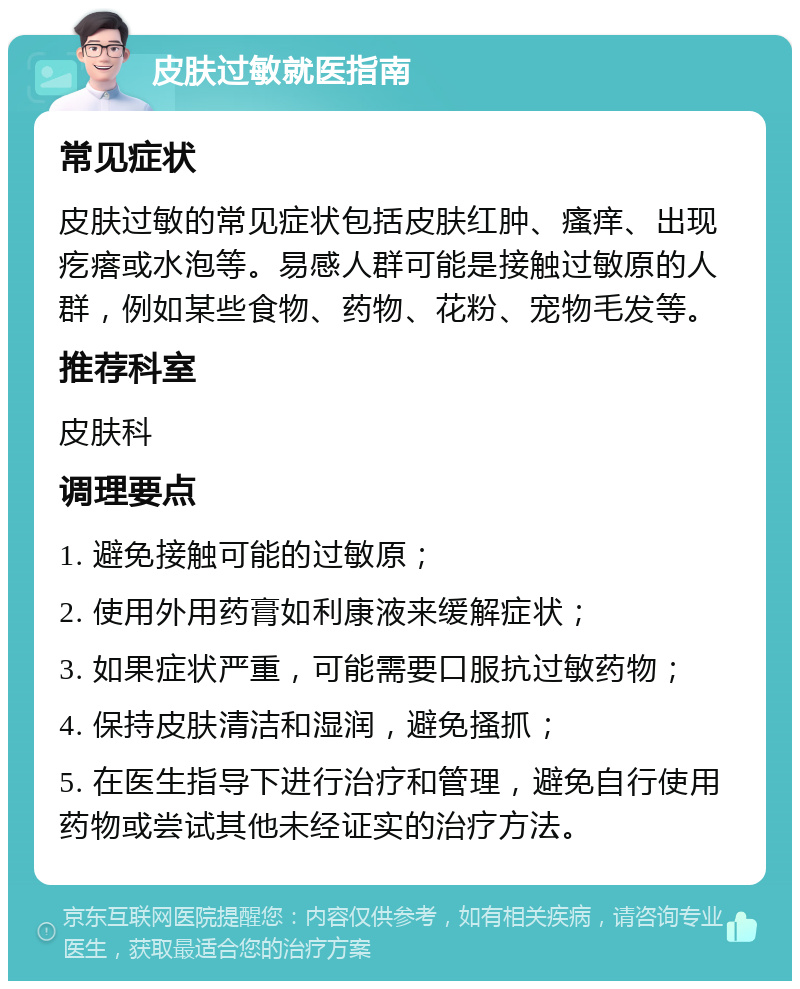 皮肤过敏就医指南 常见症状 皮肤过敏的常见症状包括皮肤红肿、瘙痒、出现疙瘩或水泡等。易感人群可能是接触过敏原的人群，例如某些食物、药物、花粉、宠物毛发等。 推荐科室 皮肤科 调理要点 1. 避免接触可能的过敏原； 2. 使用外用药膏如利康液来缓解症状； 3. 如果症状严重，可能需要口服抗过敏药物； 4. 保持皮肤清洁和湿润，避免搔抓； 5. 在医生指导下进行治疗和管理，避免自行使用药物或尝试其他未经证实的治疗方法。