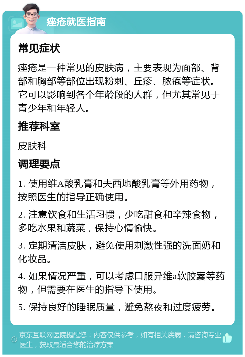 痤疮就医指南 常见症状 痤疮是一种常见的皮肤病，主要表现为面部、背部和胸部等部位出现粉刺、丘疹、脓疱等症状。它可以影响到各个年龄段的人群，但尤其常见于青少年和年轻人。 推荐科室 皮肤科 调理要点 1. 使用维A酸乳膏和夫西地酸乳膏等外用药物，按照医生的指导正确使用。 2. 注意饮食和生活习惯，少吃甜食和辛辣食物，多吃水果和蔬菜，保持心情愉快。 3. 定期清洁皮肤，避免使用刺激性强的洗面奶和化妆品。 4. 如果情况严重，可以考虑口服异维a软胶囊等药物，但需要在医生的指导下使用。 5. 保持良好的睡眠质量，避免熬夜和过度疲劳。