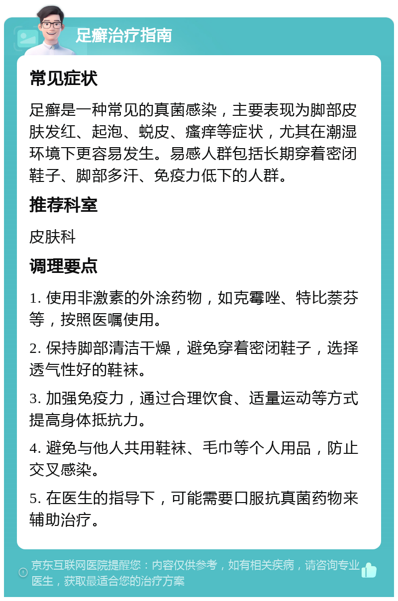 足癣治疗指南 常见症状 足癣是一种常见的真菌感染，主要表现为脚部皮肤发红、起泡、蜕皮、瘙痒等症状，尤其在潮湿环境下更容易发生。易感人群包括长期穿着密闭鞋子、脚部多汗、免疫力低下的人群。 推荐科室 皮肤科 调理要点 1. 使用非激素的外涂药物，如克霉唑、特比萘芬等，按照医嘱使用。 2. 保持脚部清洁干燥，避免穿着密闭鞋子，选择透气性好的鞋袜。 3. 加强免疫力，通过合理饮食、适量运动等方式提高身体抵抗力。 4. 避免与他人共用鞋袜、毛巾等个人用品，防止交叉感染。 5. 在医生的指导下，可能需要口服抗真菌药物来辅助治疗。