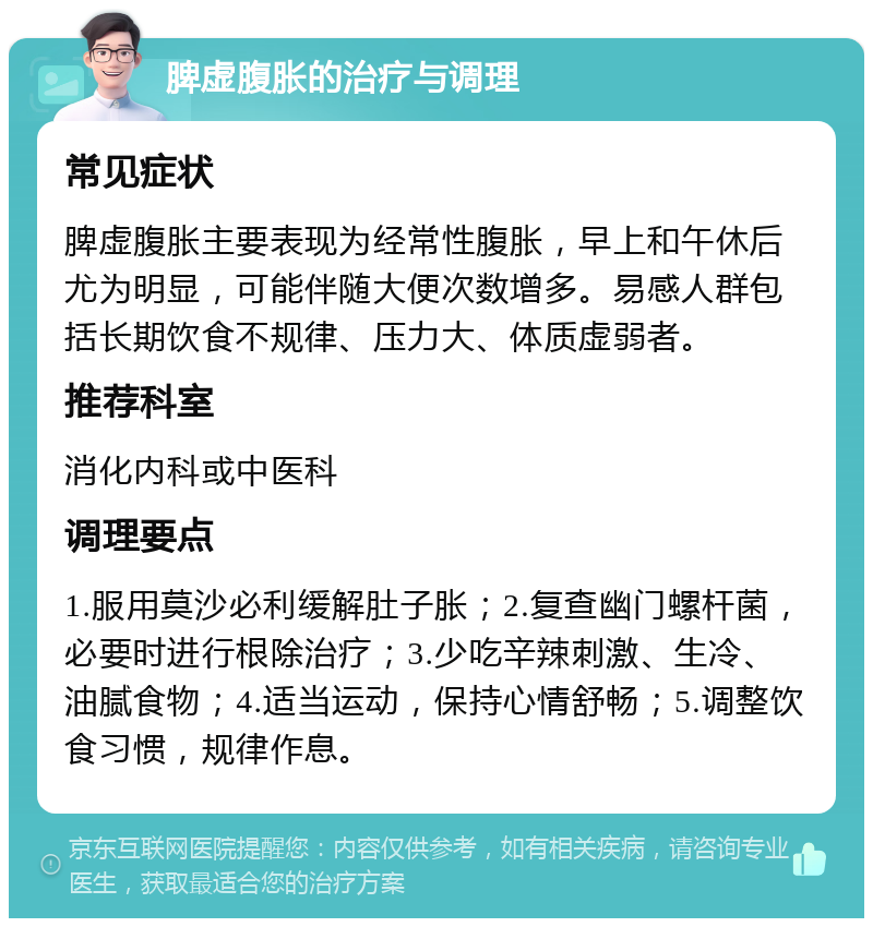 脾虚腹胀的治疗与调理 常见症状 脾虚腹胀主要表现为经常性腹胀，早上和午休后尤为明显，可能伴随大便次数增多。易感人群包括长期饮食不规律、压力大、体质虚弱者。 推荐科室 消化内科或中医科 调理要点 1.服用莫沙必利缓解肚子胀；2.复查幽门螺杆菌，必要时进行根除治疗；3.少吃辛辣刺激、生冷、油腻食物；4.适当运动，保持心情舒畅；5.调整饮食习惯，规律作息。