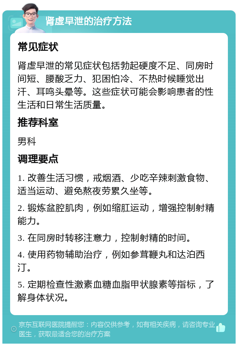 肾虚早泄的治疗方法 常见症状 肾虚早泄的常见症状包括勃起硬度不足、同房时间短、腰酸乏力、犯困怕冷、不热时候睡觉出汗、耳鸣头晕等。这些症状可能会影响患者的性生活和日常生活质量。 推荐科室 男科 调理要点 1. 改善生活习惯，戒烟酒、少吃辛辣刺激食物、适当运动、避免熬夜劳累久坐等。 2. 锻炼盆腔肌肉，例如缩肛运动，增强控制射精能力。 3. 在同房时转移注意力，控制射精的时间。 4. 使用药物辅助治疗，例如参茸鞭丸和达泊西汀。 5. 定期检查性激素血糖血脂甲状腺素等指标，了解身体状况。