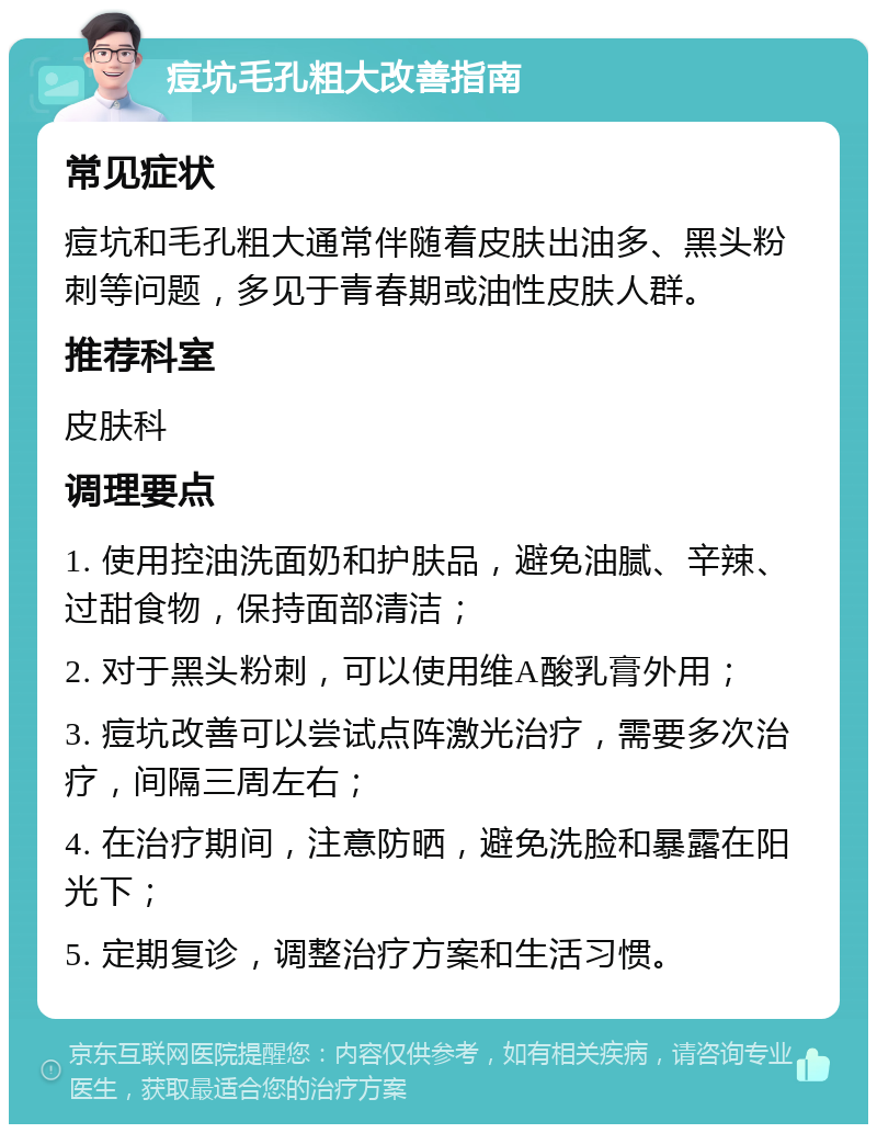 痘坑毛孔粗大改善指南 常见症状 痘坑和毛孔粗大通常伴随着皮肤出油多、黑头粉刺等问题，多见于青春期或油性皮肤人群。 推荐科室 皮肤科 调理要点 1. 使用控油洗面奶和护肤品，避免油腻、辛辣、过甜食物，保持面部清洁； 2. 对于黑头粉刺，可以使用维A酸乳膏外用； 3. 痘坑改善可以尝试点阵激光治疗，需要多次治疗，间隔三周左右； 4. 在治疗期间，注意防晒，避免洗脸和暴露在阳光下； 5. 定期复诊，调整治疗方案和生活习惯。