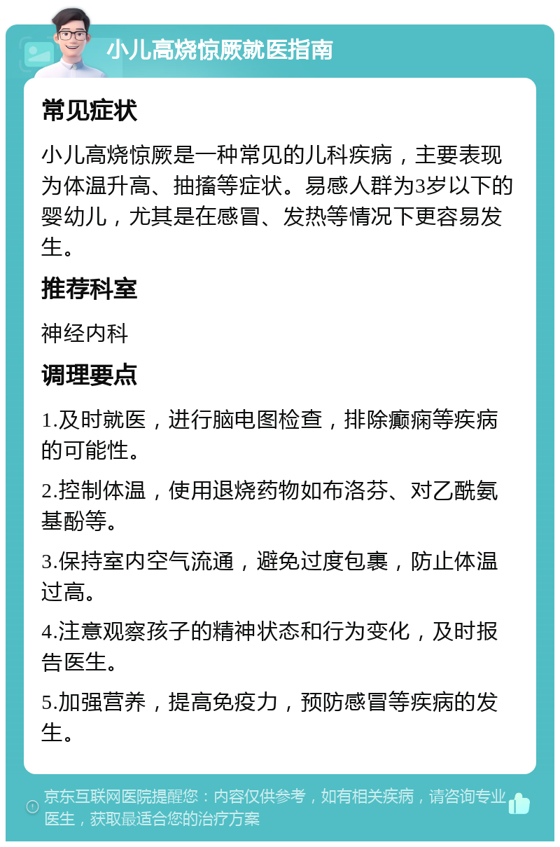 小儿高烧惊厥就医指南 常见症状 小儿高烧惊厥是一种常见的儿科疾病，主要表现为体温升高、抽搐等症状。易感人群为3岁以下的婴幼儿，尤其是在感冒、发热等情况下更容易发生。 推荐科室 神经内科 调理要点 1.及时就医，进行脑电图检查，排除癫痫等疾病的可能性。 2.控制体温，使用退烧药物如布洛芬、对乙酰氨基酚等。 3.保持室内空气流通，避免过度包裹，防止体温过高。 4.注意观察孩子的精神状态和行为变化，及时报告医生。 5.加强营养，提高免疫力，预防感冒等疾病的发生。