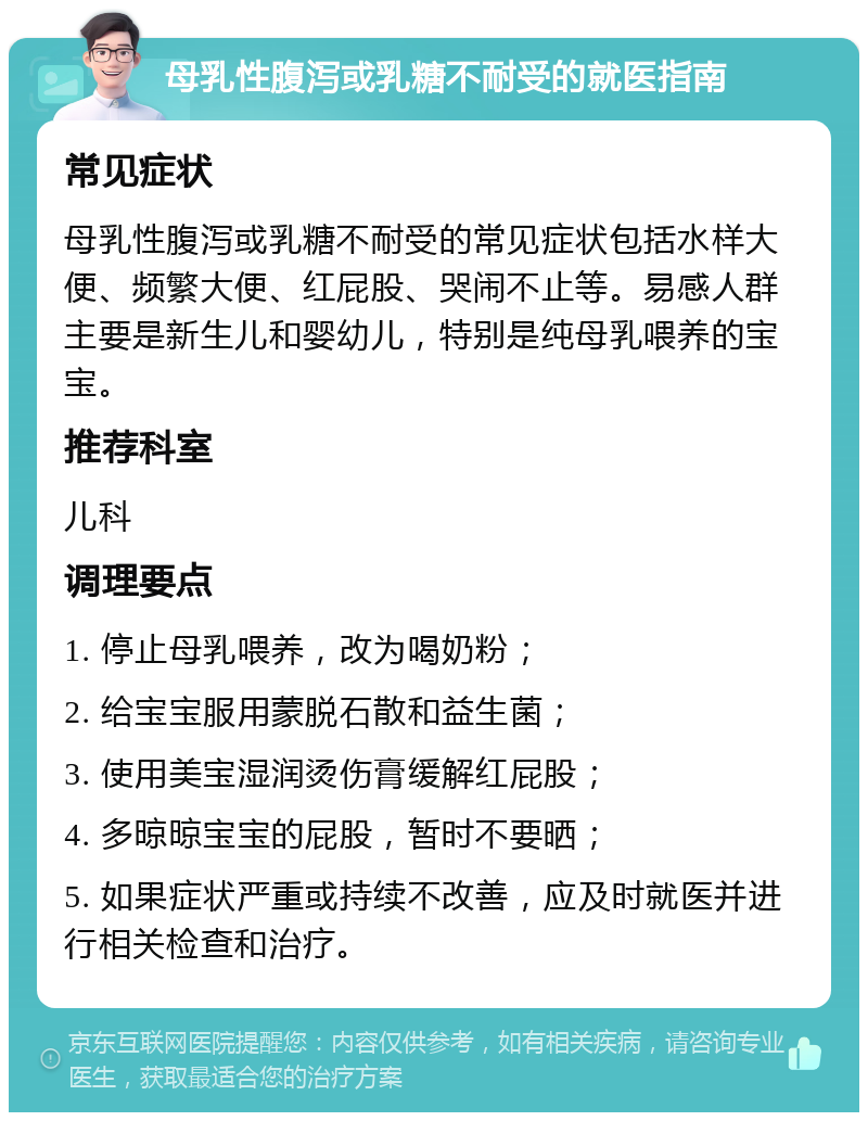 母乳性腹泻或乳糖不耐受的就医指南 常见症状 母乳性腹泻或乳糖不耐受的常见症状包括水样大便、频繁大便、红屁股、哭闹不止等。易感人群主要是新生儿和婴幼儿，特别是纯母乳喂养的宝宝。 推荐科室 儿科 调理要点 1. 停止母乳喂养，改为喝奶粉； 2. 给宝宝服用蒙脱石散和益生菌； 3. 使用美宝湿润烫伤膏缓解红屁股； 4. 多晾晾宝宝的屁股，暂时不要晒； 5. 如果症状严重或持续不改善，应及时就医并进行相关检查和治疗。