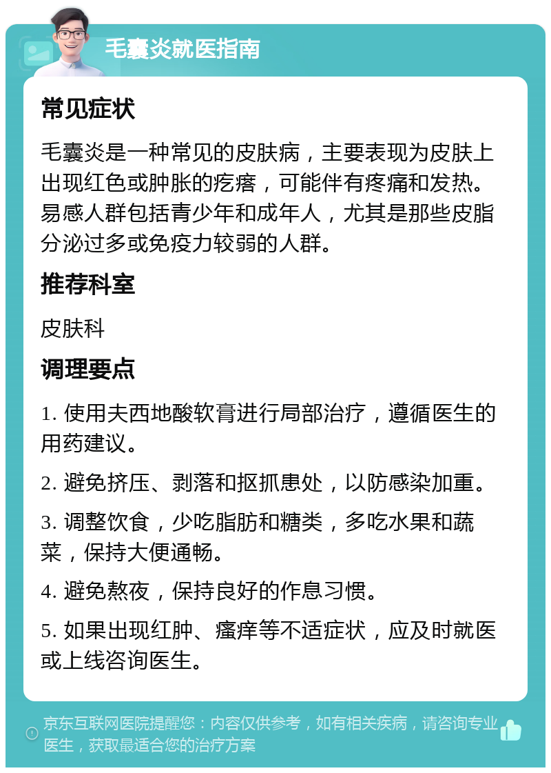 毛囊炎就医指南 常见症状 毛囊炎是一种常见的皮肤病，主要表现为皮肤上出现红色或肿胀的疙瘩，可能伴有疼痛和发热。易感人群包括青少年和成年人，尤其是那些皮脂分泌过多或免疫力较弱的人群。 推荐科室 皮肤科 调理要点 1. 使用夫西地酸软膏进行局部治疗，遵循医生的用药建议。 2. 避免挤压、剥落和抠抓患处，以防感染加重。 3. 调整饮食，少吃脂肪和糖类，多吃水果和蔬菜，保持大便通畅。 4. 避免熬夜，保持良好的作息习惯。 5. 如果出现红肿、瘙痒等不适症状，应及时就医或上线咨询医生。