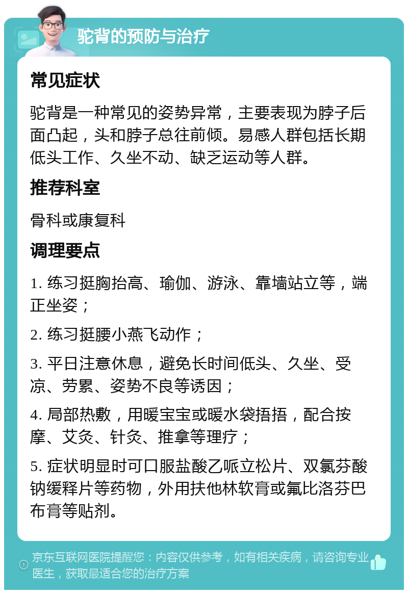 驼背的预防与治疗 常见症状 驼背是一种常见的姿势异常，主要表现为脖子后面凸起，头和脖子总往前倾。易感人群包括长期低头工作、久坐不动、缺乏运动等人群。 推荐科室 骨科或康复科 调理要点 1. 练习挺胸抬高、瑜伽、游泳、靠墙站立等，端正坐姿； 2. 练习挺腰小燕飞动作； 3. 平日注意休息，避免长时间低头、久坐、受凉、劳累、姿势不良等诱因； 4. 局部热敷，用暖宝宝或暖水袋捂捂，配合按摩、艾灸、针灸、推拿等理疗； 5. 症状明显时可口服盐酸乙哌立松片、双氯芬酸钠缓释片等药物，外用扶他林软膏或氟比洛芬巴布膏等贴剂。