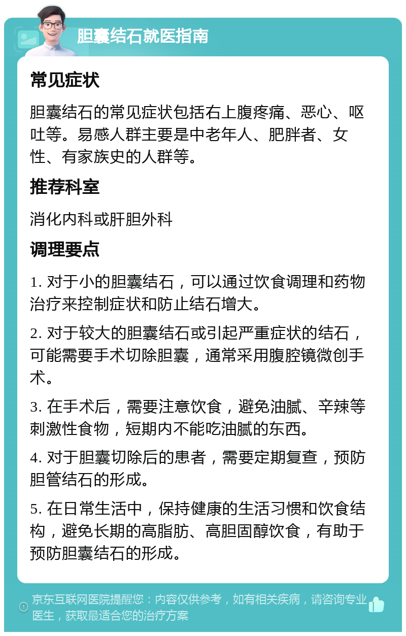 胆囊结石就医指南 常见症状 胆囊结石的常见症状包括右上腹疼痛、恶心、呕吐等。易感人群主要是中老年人、肥胖者、女性、有家族史的人群等。 推荐科室 消化内科或肝胆外科 调理要点 1. 对于小的胆囊结石，可以通过饮食调理和药物治疗来控制症状和防止结石增大。 2. 对于较大的胆囊结石或引起严重症状的结石，可能需要手术切除胆囊，通常采用腹腔镜微创手术。 3. 在手术后，需要注意饮食，避免油腻、辛辣等刺激性食物，短期内不能吃油腻的东西。 4. 对于胆囊切除后的患者，需要定期复查，预防胆管结石的形成。 5. 在日常生活中，保持健康的生活习惯和饮食结构，避免长期的高脂肪、高胆固醇饮食，有助于预防胆囊结石的形成。