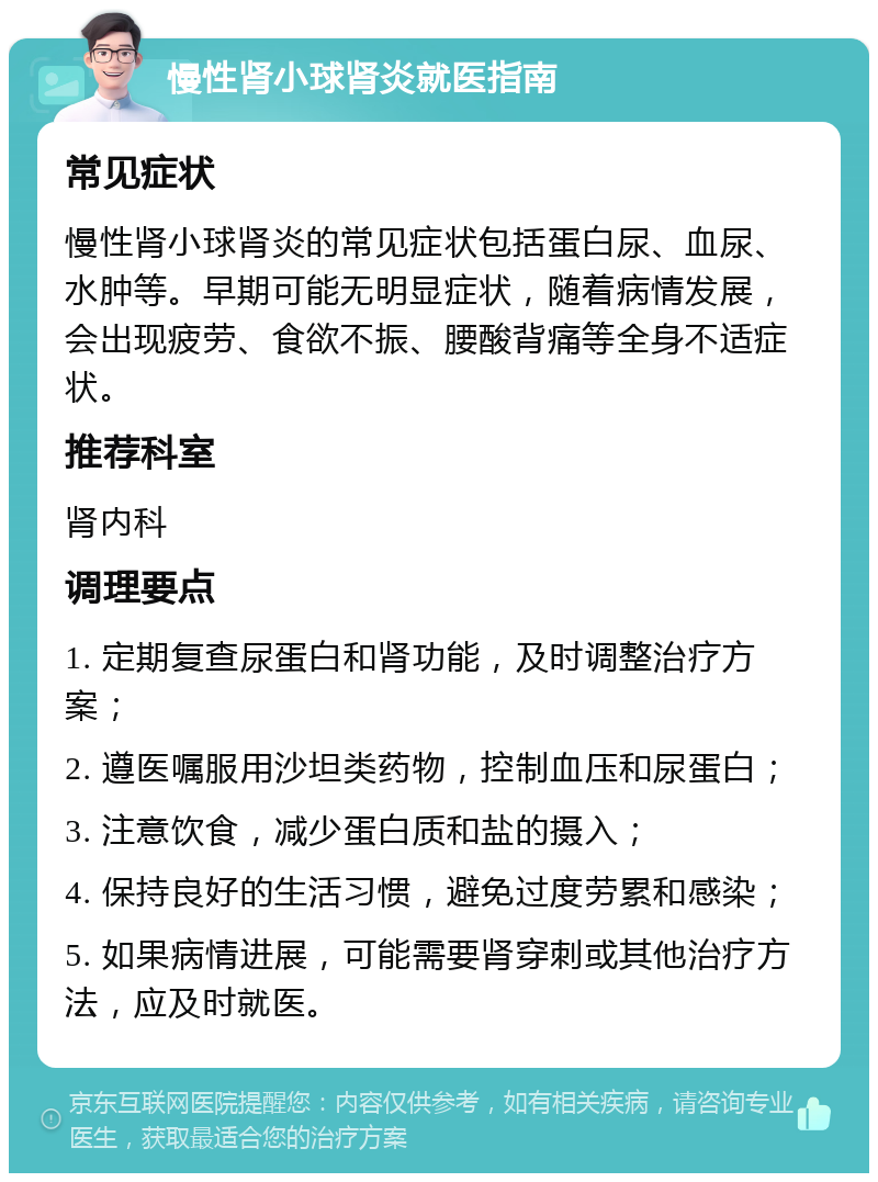 慢性肾小球肾炎就医指南 常见症状 慢性肾小球肾炎的常见症状包括蛋白尿、血尿、水肿等。早期可能无明显症状，随着病情发展，会出现疲劳、食欲不振、腰酸背痛等全身不适症状。 推荐科室 肾内科 调理要点 1. 定期复查尿蛋白和肾功能，及时调整治疗方案； 2. 遵医嘱服用沙坦类药物，控制血压和尿蛋白； 3. 注意饮食，减少蛋白质和盐的摄入； 4. 保持良好的生活习惯，避免过度劳累和感染； 5. 如果病情进展，可能需要肾穿刺或其他治疗方法，应及时就医。