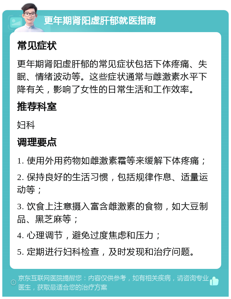 更年期肾阳虚肝郁就医指南 常见症状 更年期肾阳虚肝郁的常见症状包括下体疼痛、失眠、情绪波动等。这些症状通常与雌激素水平下降有关，影响了女性的日常生活和工作效率。 推荐科室 妇科 调理要点 1. 使用外用药物如雌激素霜等来缓解下体疼痛； 2. 保持良好的生活习惯，包括规律作息、适量运动等； 3. 饮食上注意摄入富含雌激素的食物，如大豆制品、黑芝麻等； 4. 心理调节，避免过度焦虑和压力； 5. 定期进行妇科检查，及时发现和治疗问题。