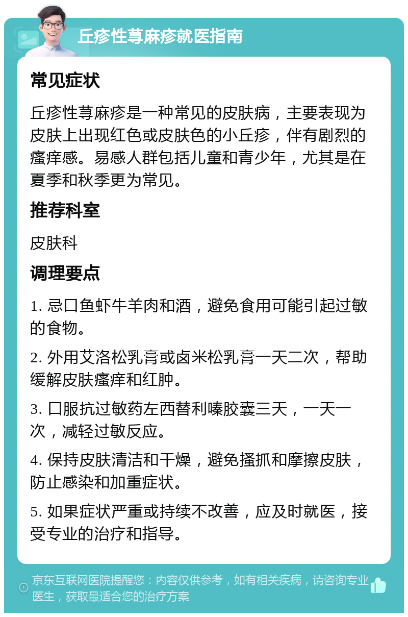 丘疹性荨麻疹就医指南 常见症状 丘疹性荨麻疹是一种常见的皮肤病，主要表现为皮肤上出现红色或皮肤色的小丘疹，伴有剧烈的瘙痒感。易感人群包括儿童和青少年，尤其是在夏季和秋季更为常见。 推荐科室 皮肤科 调理要点 1. 忌口鱼虾牛羊肉和酒，避免食用可能引起过敏的食物。 2. 外用艾洛松乳膏或卤米松乳膏一天二次，帮助缓解皮肤瘙痒和红肿。 3. 口服抗过敏药左西替利嗪胶囊三天，一天一次，减轻过敏反应。 4. 保持皮肤清洁和干燥，避免搔抓和摩擦皮肤，防止感染和加重症状。 5. 如果症状严重或持续不改善，应及时就医，接受专业的治疗和指导。