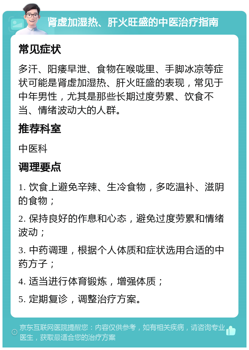 肾虚加湿热、肝火旺盛的中医治疗指南 常见症状 多汗、阳痿早泄、食物在喉咙里、手脚冰凉等症状可能是肾虚加湿热、肝火旺盛的表现，常见于中年男性，尤其是那些长期过度劳累、饮食不当、情绪波动大的人群。 推荐科室 中医科 调理要点 1. 饮食上避免辛辣、生冷食物，多吃温补、滋阴的食物； 2. 保持良好的作息和心态，避免过度劳累和情绪波动； 3. 中药调理，根据个人体质和症状选用合适的中药方子； 4. 适当进行体育锻炼，增强体质； 5. 定期复诊，调整治疗方案。