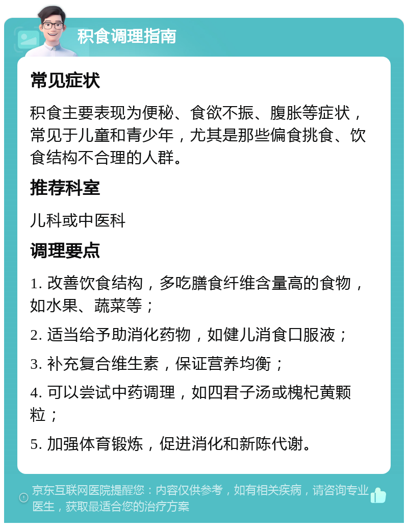 积食调理指南 常见症状 积食主要表现为便秘、食欲不振、腹胀等症状，常见于儿童和青少年，尤其是那些偏食挑食、饮食结构不合理的人群。 推荐科室 儿科或中医科 调理要点 1. 改善饮食结构，多吃膳食纤维含量高的食物，如水果、蔬菜等； 2. 适当给予助消化药物，如健儿消食口服液； 3. 补充复合维生素，保证营养均衡； 4. 可以尝试中药调理，如四君子汤或槐杞黄颗粒； 5. 加强体育锻炼，促进消化和新陈代谢。