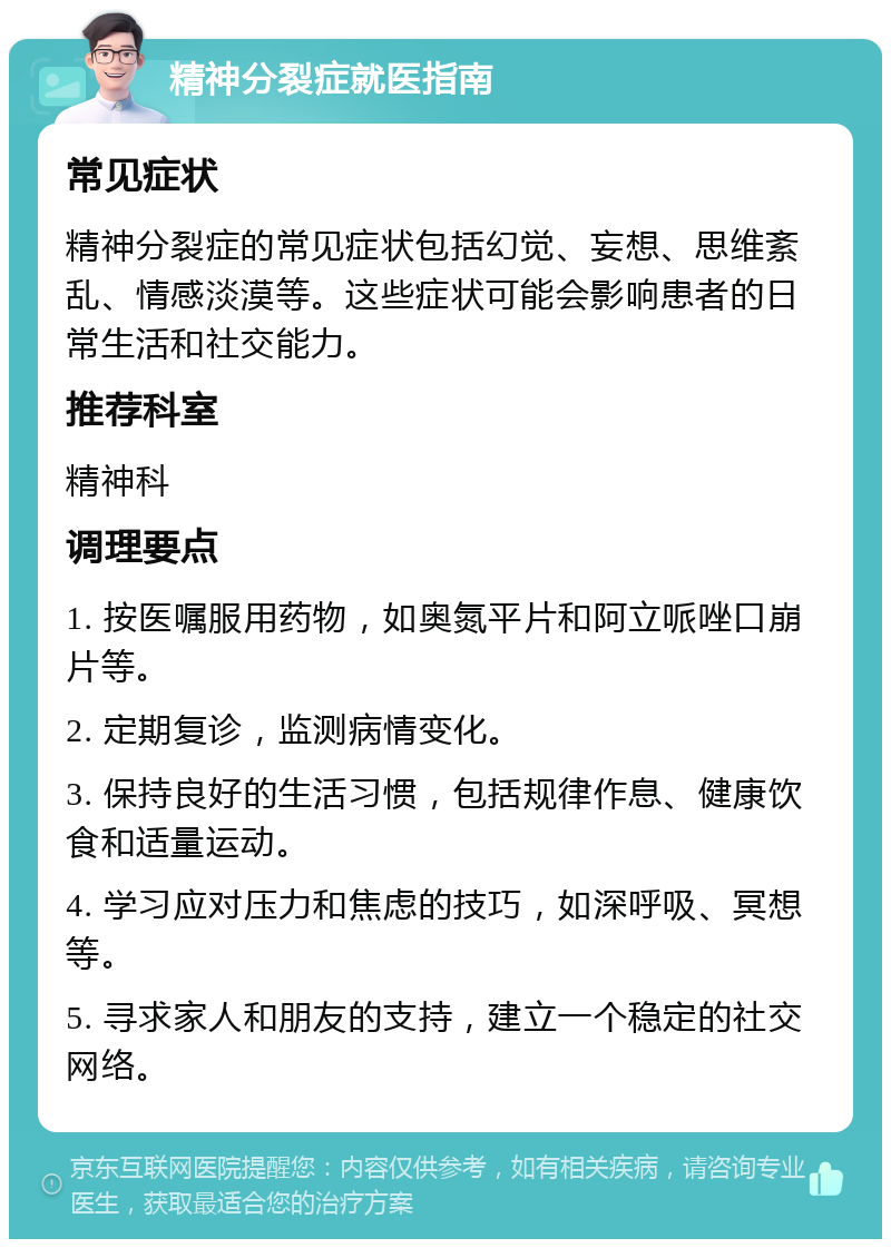 精神分裂症就医指南 常见症状 精神分裂症的常见症状包括幻觉、妄想、思维紊乱、情感淡漠等。这些症状可能会影响患者的日常生活和社交能力。 推荐科室 精神科 调理要点 1. 按医嘱服用药物，如奥氮平片和阿立哌唑口崩片等。 2. 定期复诊，监测病情变化。 3. 保持良好的生活习惯，包括规律作息、健康饮食和适量运动。 4. 学习应对压力和焦虑的技巧，如深呼吸、冥想等。 5. 寻求家人和朋友的支持，建立一个稳定的社交网络。