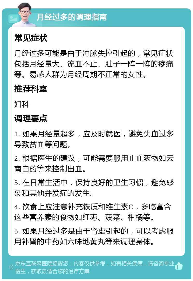 月经过多的调理指南 常见症状 月经过多可能是由于冲脉失控引起的，常见症状包括月经量大、流血不止、肚子一阵一阵的疼痛等。易感人群为月经周期不正常的女性。 推荐科室 妇科 调理要点 1. 如果月经量超多，应及时就医，避免失血过多导致贫血等问题。 2. 根据医生的建议，可能需要服用止血药物如云南白药等来控制出血。 3. 在日常生活中，保持良好的卫生习惯，避免感染和其他并发症的发生。 4. 饮食上应注意补充铁质和维生素C，多吃富含这些营养素的食物如红枣、菠菜、柑橘等。 5. 如果月经过多是由于肾虚引起的，可以考虑服用补肾的中药如六味地黄丸等来调理身体。