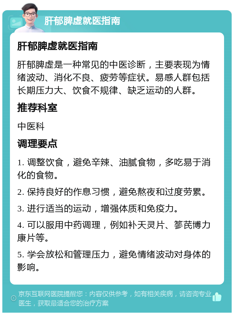 肝郁脾虚就医指南 肝郁脾虚就医指南 肝郁脾虚是一种常见的中医诊断，主要表现为情绪波动、消化不良、疲劳等症状。易感人群包括长期压力大、饮食不规律、缺乏运动的人群。 推荐科室 中医科 调理要点 1. 调整饮食，避免辛辣、油腻食物，多吃易于消化的食物。 2. 保持良好的作息习惯，避免熬夜和过度劳累。 3. 进行适当的运动，增强体质和免疫力。 4. 可以服用中药调理，例如补天灵片、篸芪博力康片等。 5. 学会放松和管理压力，避免情绪波动对身体的影响。