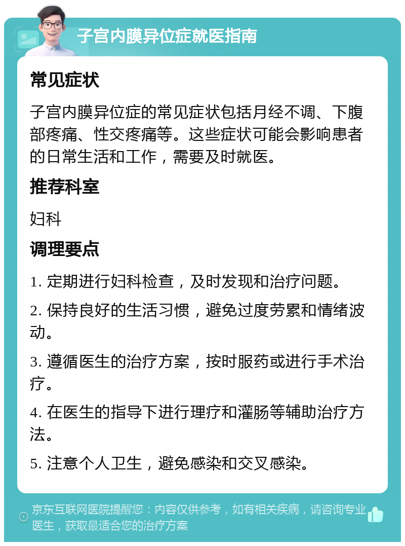 子宫内膜异位症就医指南 常见症状 子宫内膜异位症的常见症状包括月经不调、下腹部疼痛、性交疼痛等。这些症状可能会影响患者的日常生活和工作，需要及时就医。 推荐科室 妇科 调理要点 1. 定期进行妇科检查，及时发现和治疗问题。 2. 保持良好的生活习惯，避免过度劳累和情绪波动。 3. 遵循医生的治疗方案，按时服药或进行手术治疗。 4. 在医生的指导下进行理疗和灌肠等辅助治疗方法。 5. 注意个人卫生，避免感染和交叉感染。