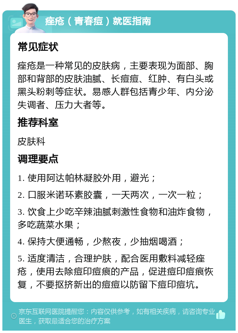 痤疮（青春痘）就医指南 常见症状 痤疮是一种常见的皮肤病，主要表现为面部、胸部和背部的皮肤油腻、长痘痘、红肿、有白头或黑头粉刺等症状。易感人群包括青少年、内分泌失调者、压力大者等。 推荐科室 皮肤科 调理要点 1. 使用阿达帕林凝胶外用，避光； 2. 口服米诺环素胶囊，一天两次，一次一粒； 3. 饮食上少吃辛辣油腻刺激性食物和油炸食物，多吃蔬菜水果； 4. 保持大便通畅，少熬夜，少抽烟喝酒； 5. 适度清洁，合理护肤，配合医用敷料减轻痤疮，使用去除痘印痘痕的产品，促进痘印痘痕恢复，不要抠挤新出的痘痘以防留下痘印痘坑。