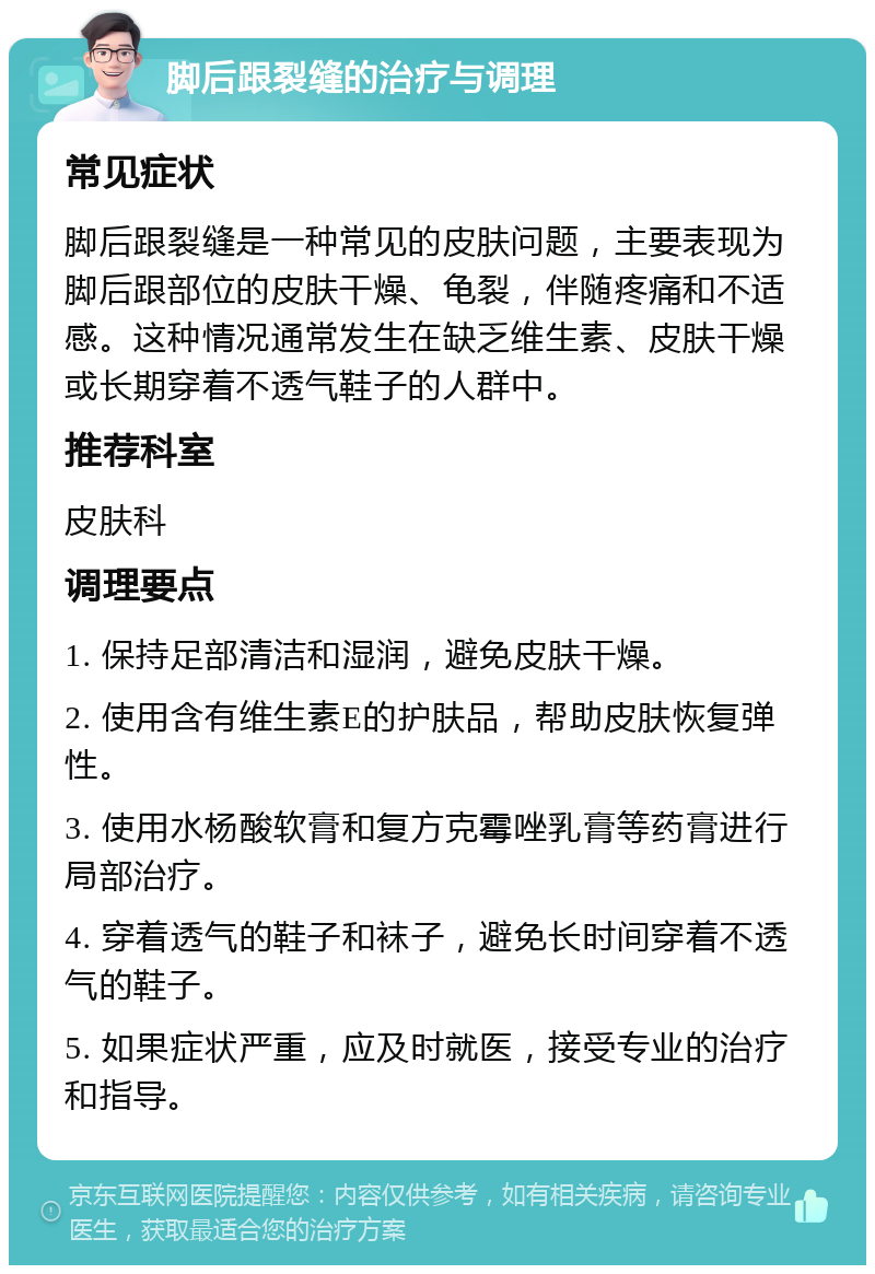 脚后跟裂缝的治疗与调理 常见症状 脚后跟裂缝是一种常见的皮肤问题，主要表现为脚后跟部位的皮肤干燥、龟裂，伴随疼痛和不适感。这种情况通常发生在缺乏维生素、皮肤干燥或长期穿着不透气鞋子的人群中。 推荐科室 皮肤科 调理要点 1. 保持足部清洁和湿润，避免皮肤干燥。 2. 使用含有维生素E的护肤品，帮助皮肤恢复弹性。 3. 使用水杨酸软膏和复方克霉唑乳膏等药膏进行局部治疗。 4. 穿着透气的鞋子和袜子，避免长时间穿着不透气的鞋子。 5. 如果症状严重，应及时就医，接受专业的治疗和指导。