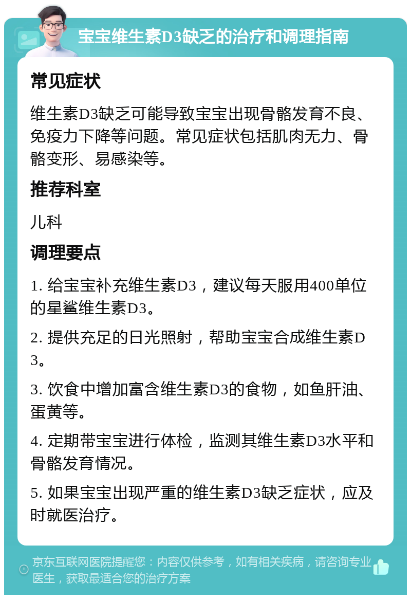 宝宝维生素D3缺乏的治疗和调理指南 常见症状 维生素D3缺乏可能导致宝宝出现骨骼发育不良、免疫力下降等问题。常见症状包括肌肉无力、骨骼变形、易感染等。 推荐科室 儿科 调理要点 1. 给宝宝补充维生素D3，建议每天服用400单位的星鲨维生素D3。 2. 提供充足的日光照射，帮助宝宝合成维生素D3。 3. 饮食中增加富含维生素D3的食物，如鱼肝油、蛋黄等。 4. 定期带宝宝进行体检，监测其维生素D3水平和骨骼发育情况。 5. 如果宝宝出现严重的维生素D3缺乏症状，应及时就医治疗。