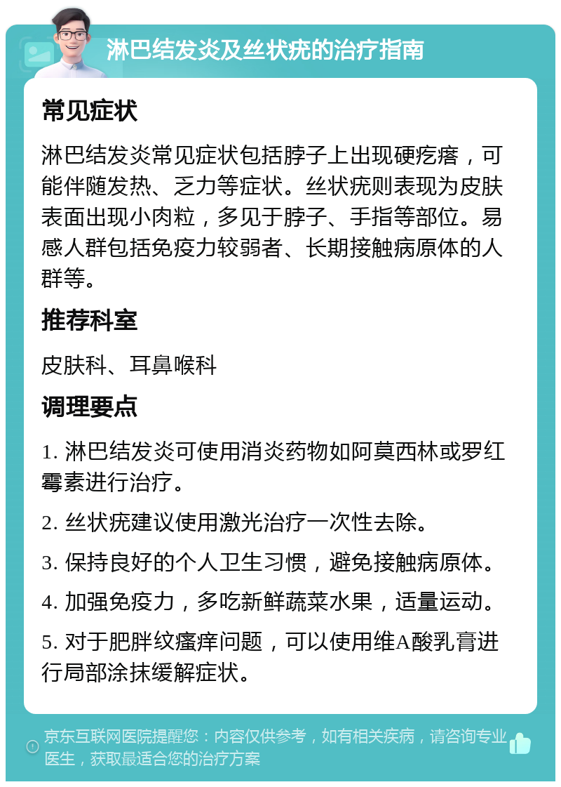 淋巴结发炎及丝状疣的治疗指南 常见症状 淋巴结发炎常见症状包括脖子上出现硬疙瘩，可能伴随发热、乏力等症状。丝状疣则表现为皮肤表面出现小肉粒，多见于脖子、手指等部位。易感人群包括免疫力较弱者、长期接触病原体的人群等。 推荐科室 皮肤科、耳鼻喉科 调理要点 1. 淋巴结发炎可使用消炎药物如阿莫西林或罗红霉素进行治疗。 2. 丝状疣建议使用激光治疗一次性去除。 3. 保持良好的个人卫生习惯，避免接触病原体。 4. 加强免疫力，多吃新鲜蔬菜水果，适量运动。 5. 对于肥胖纹瘙痒问题，可以使用维A酸乳膏进行局部涂抹缓解症状。