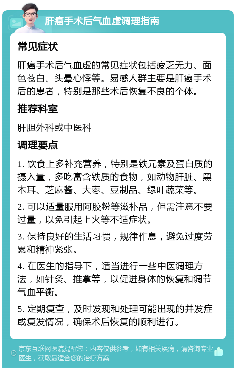 肝癌手术后气血虚调理指南 常见症状 肝癌手术后气血虚的常见症状包括疲乏无力、面色苍白、头晕心悸等。易感人群主要是肝癌手术后的患者，特别是那些术后恢复不良的个体。 推荐科室 肝胆外科或中医科 调理要点 1. 饮食上多补充营养，特别是铁元素及蛋白质的摄入量，多吃富含铁质的食物，如动物肝脏、黑木耳、芝麻酱、大枣、豆制品、绿叶蔬菜等。 2. 可以适量服用阿胶粉等滋补品，但需注意不要过量，以免引起上火等不适症状。 3. 保持良好的生活习惯，规律作息，避免过度劳累和精神紧张。 4. 在医生的指导下，适当进行一些中医调理方法，如针灸、推拿等，以促进身体的恢复和调节气血平衡。 5. 定期复查，及时发现和处理可能出现的并发症或复发情况，确保术后恢复的顺利进行。