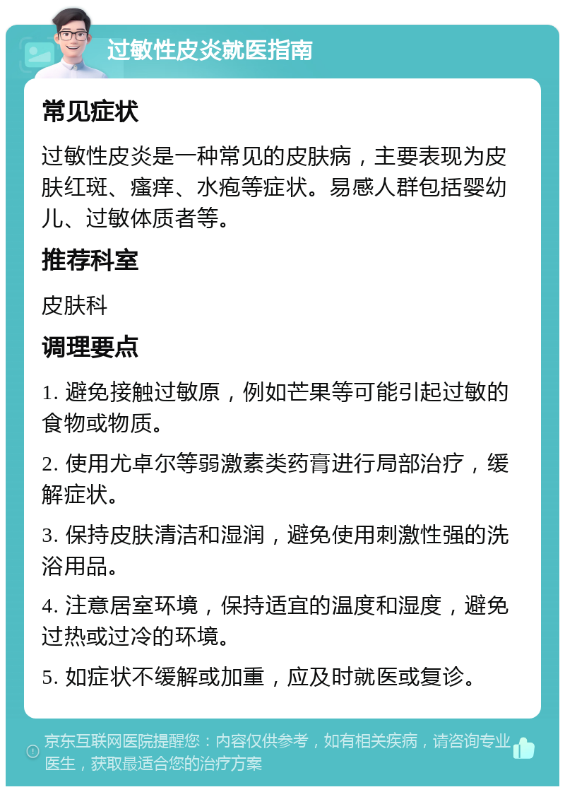 过敏性皮炎就医指南 常见症状 过敏性皮炎是一种常见的皮肤病，主要表现为皮肤红斑、瘙痒、水疱等症状。易感人群包括婴幼儿、过敏体质者等。 推荐科室 皮肤科 调理要点 1. 避免接触过敏原，例如芒果等可能引起过敏的食物或物质。 2. 使用尤卓尔等弱激素类药膏进行局部治疗，缓解症状。 3. 保持皮肤清洁和湿润，避免使用刺激性强的洗浴用品。 4. 注意居室环境，保持适宜的温度和湿度，避免过热或过冷的环境。 5. 如症状不缓解或加重，应及时就医或复诊。