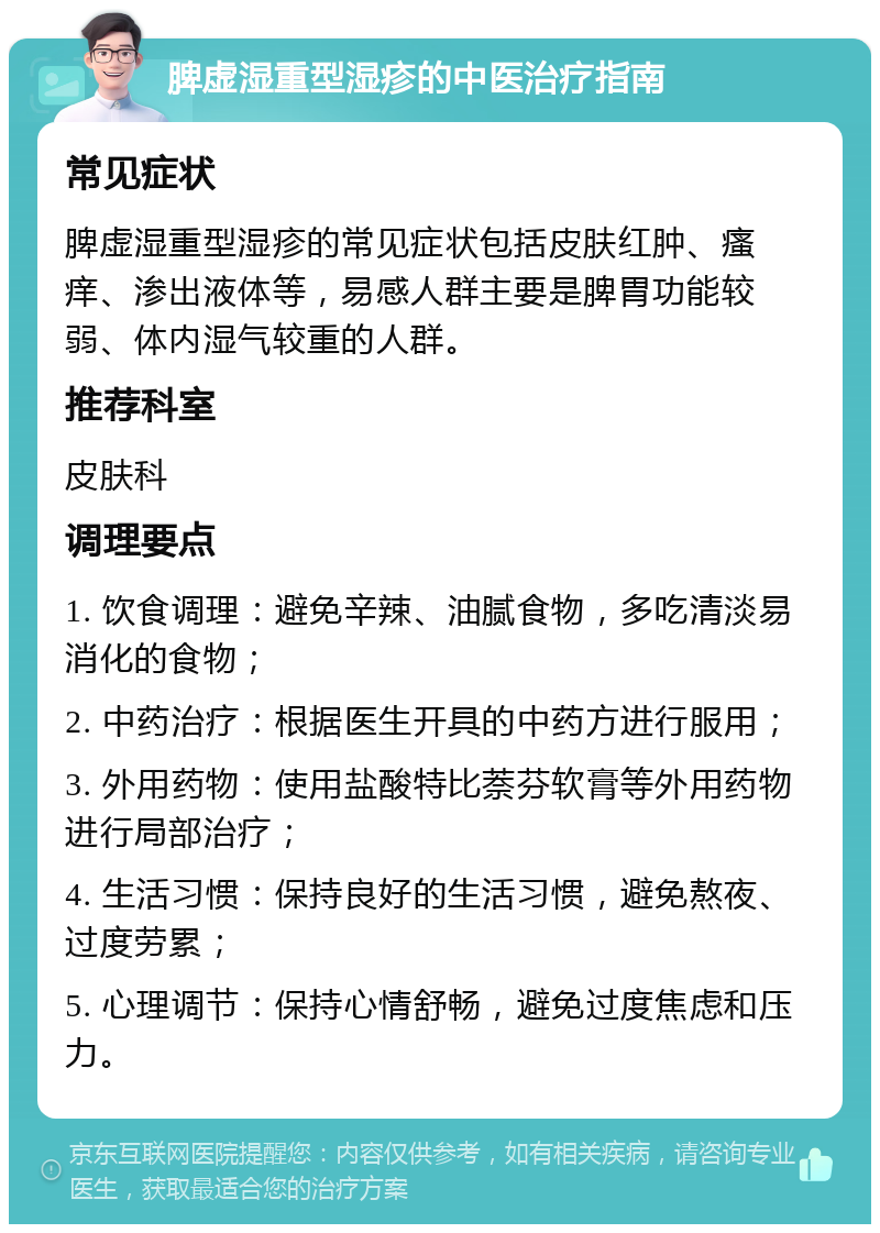 脾虚湿重型湿疹的中医治疗指南 常见症状 脾虚湿重型湿疹的常见症状包括皮肤红肿、瘙痒、渗出液体等，易感人群主要是脾胃功能较弱、体内湿气较重的人群。 推荐科室 皮肤科 调理要点 1. 饮食调理：避免辛辣、油腻食物，多吃清淡易消化的食物； 2. 中药治疗：根据医生开具的中药方进行服用； 3. 外用药物：使用盐酸特比萘芬软膏等外用药物进行局部治疗； 4. 生活习惯：保持良好的生活习惯，避免熬夜、过度劳累； 5. 心理调节：保持心情舒畅，避免过度焦虑和压力。