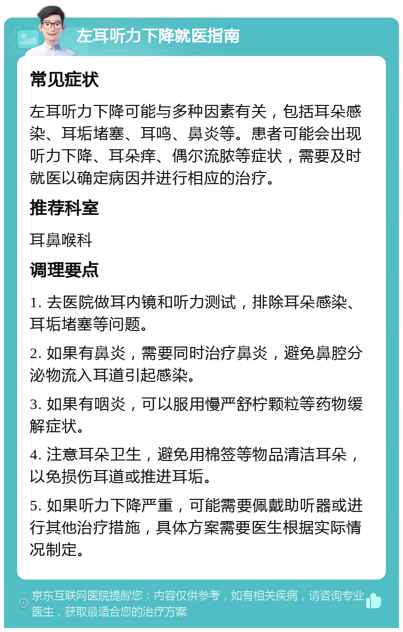 左耳听力下降就医指南 常见症状 左耳听力下降可能与多种因素有关，包括耳朵感染、耳垢堵塞、耳鸣、鼻炎等。患者可能会出现听力下降、耳朵痒、偶尔流脓等症状，需要及时就医以确定病因并进行相应的治疗。 推荐科室 耳鼻喉科 调理要点 1. 去医院做耳内镜和听力测试，排除耳朵感染、耳垢堵塞等问题。 2. 如果有鼻炎，需要同时治疗鼻炎，避免鼻腔分泌物流入耳道引起感染。 3. 如果有咽炎，可以服用慢严舒柠颗粒等药物缓解症状。 4. 注意耳朵卫生，避免用棉签等物品清洁耳朵，以免损伤耳道或推进耳垢。 5. 如果听力下降严重，可能需要佩戴助听器或进行其他治疗措施，具体方案需要医生根据实际情况制定。