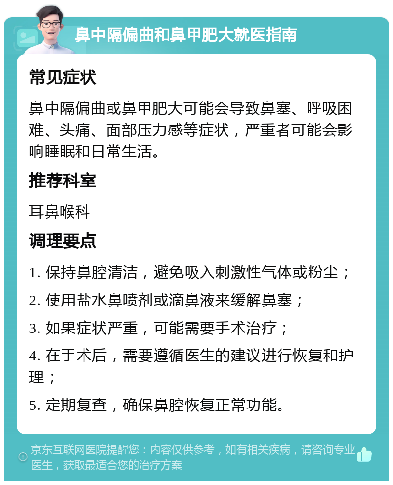 鼻中隔偏曲和鼻甲肥大就医指南 常见症状 鼻中隔偏曲或鼻甲肥大可能会导致鼻塞、呼吸困难、头痛、面部压力感等症状，严重者可能会影响睡眠和日常生活。 推荐科室 耳鼻喉科 调理要点 1. 保持鼻腔清洁，避免吸入刺激性气体或粉尘； 2. 使用盐水鼻喷剂或滴鼻液来缓解鼻塞； 3. 如果症状严重，可能需要手术治疗； 4. 在手术后，需要遵循医生的建议进行恢复和护理； 5. 定期复查，确保鼻腔恢复正常功能。