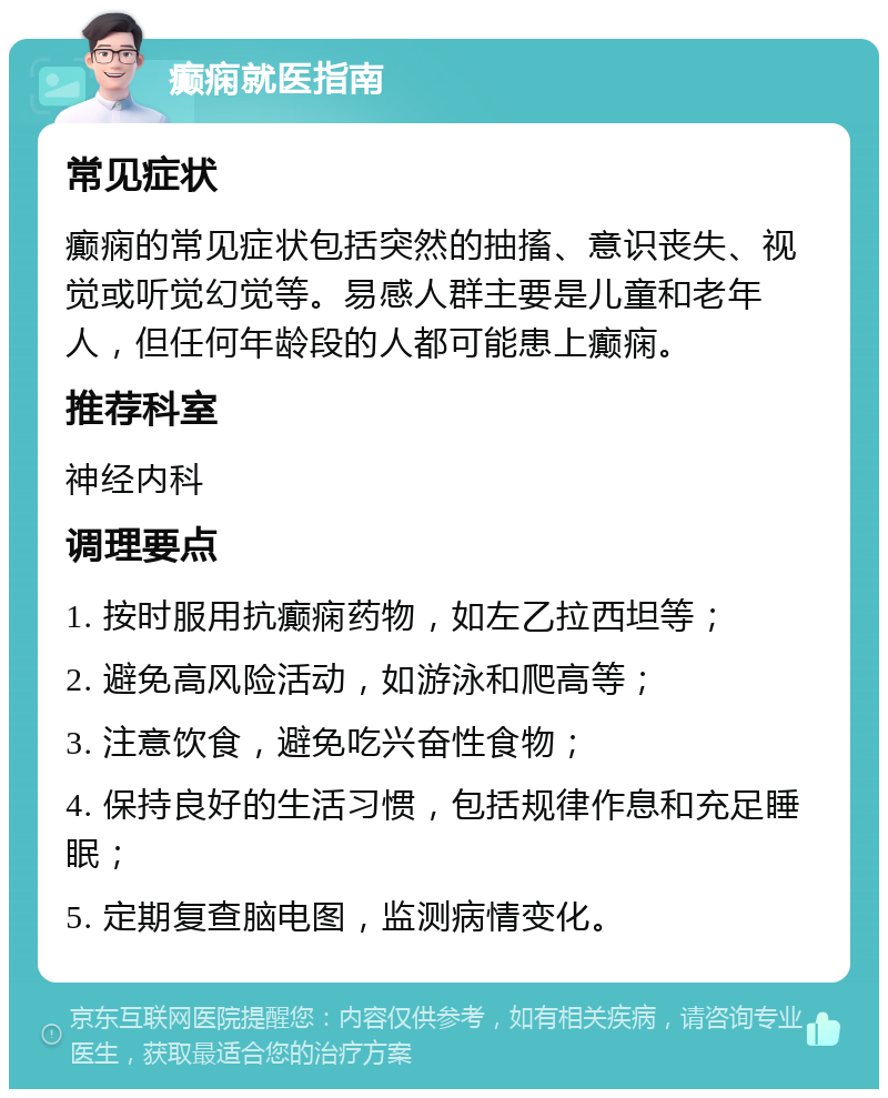 癫痫就医指南 常见症状 癫痫的常见症状包括突然的抽搐、意识丧失、视觉或听觉幻觉等。易感人群主要是儿童和老年人，但任何年龄段的人都可能患上癫痫。 推荐科室 神经内科 调理要点 1. 按时服用抗癫痫药物，如左乙拉西坦等； 2. 避免高风险活动，如游泳和爬高等； 3. 注意饮食，避免吃兴奋性食物； 4. 保持良好的生活习惯，包括规律作息和充足睡眠； 5. 定期复查脑电图，监测病情变化。