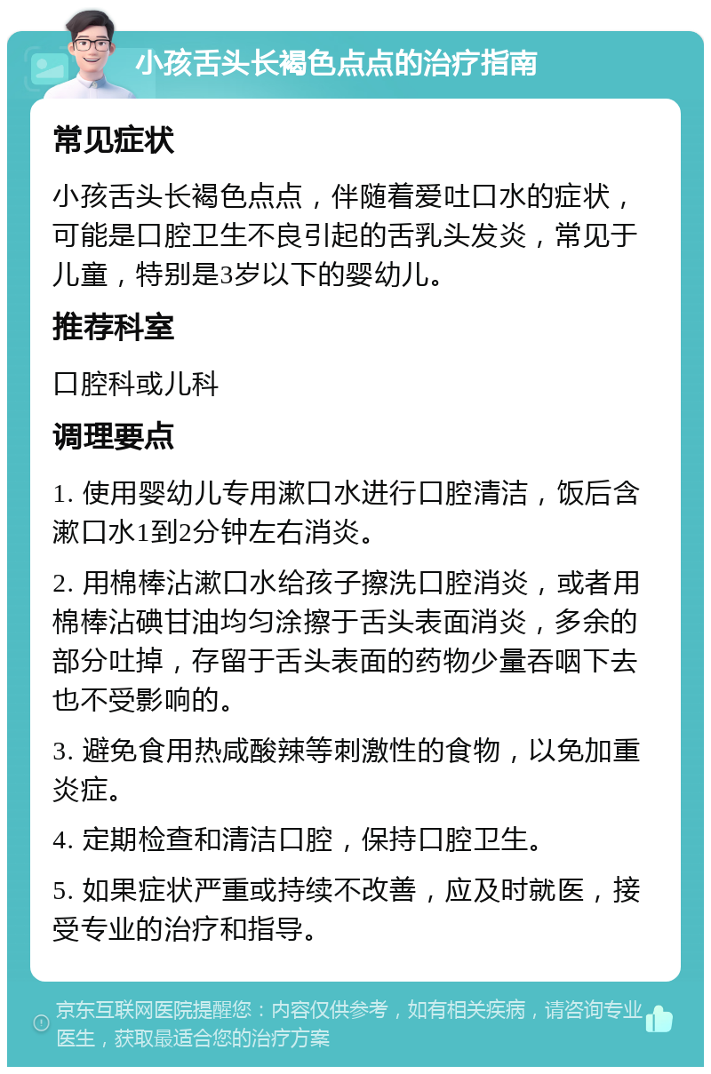 小孩舌头长褐色点点的治疗指南 常见症状 小孩舌头长褐色点点，伴随着爱吐口水的症状，可能是口腔卫生不良引起的舌乳头发炎，常见于儿童，特别是3岁以下的婴幼儿。 推荐科室 口腔科或儿科 调理要点 1. 使用婴幼儿专用漱口水进行口腔清洁，饭后含漱口水1到2分钟左右消炎。 2. 用棉棒沾漱口水给孩子擦洗口腔消炎，或者用棉棒沾碘甘油均匀涂擦于舌头表面消炎，多余的部分吐掉，存留于舌头表面的药物少量吞咽下去也不受影响的。 3. 避免食用热咸酸辣等刺激性的食物，以免加重炎症。 4. 定期检查和清洁口腔，保持口腔卫生。 5. 如果症状严重或持续不改善，应及时就医，接受专业的治疗和指导。