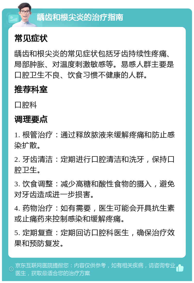 龋齿和根尖炎的治疗指南 常见症状 龋齿和根尖炎的常见症状包括牙齿持续性疼痛、局部肿胀、对温度刺激敏感等。易感人群主要是口腔卫生不良、饮食习惯不健康的人群。 推荐科室 口腔科 调理要点 1. 根管治疗：通过释放脓液来缓解疼痛和防止感染扩散。 2. 牙齿清洁：定期进行口腔清洁和洗牙，保持口腔卫生。 3. 饮食调整：减少高糖和酸性食物的摄入，避免对牙齿造成进一步损害。 4. 药物治疗：如有需要，医生可能会开具抗生素或止痛药来控制感染和缓解疼痛。 5. 定期复查：定期回访口腔科医生，确保治疗效果和预防复发。