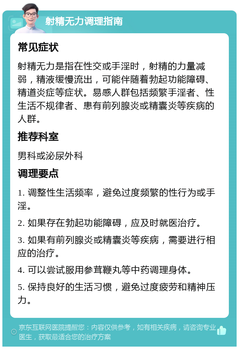 射精无力调理指南 常见症状 射精无力是指在性交或手淫时，射精的力量减弱，精液缓慢流出，可能伴随着勃起功能障碍、精道炎症等症状。易感人群包括频繁手淫者、性生活不规律者、患有前列腺炎或精囊炎等疾病的人群。 推荐科室 男科或泌尿外科 调理要点 1. 调整性生活频率，避免过度频繁的性行为或手淫。 2. 如果存在勃起功能障碍，应及时就医治疗。 3. 如果有前列腺炎或精囊炎等疾病，需要进行相应的治疗。 4. 可以尝试服用参茸鞭丸等中药调理身体。 5. 保持良好的生活习惯，避免过度疲劳和精神压力。